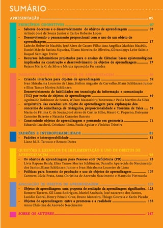SUMÁRIO                                 ○   ○   ○   ○   ○   ○   ○   ○   ○   ○   ○   ○   ○   ○   ○   ○   ○   ○   ○   ○   ○   ○   ○   ○   ○   ○   ○   ○   ○   ○   ○   ○   ○   ○   ○   ○   ○




AP RESENTAÇÃO ..................................................................................................................... 05
APRESENTAÇÃO
   RESENT
         RINCÍPIOS COGNITIV
                      GNITIVOS
       P RINCÍPIOS CO GNITIVOS ........................................................................................... 07
       -     Sabe res docentes e o desenvolvimento de objetos de aprendizagem ........................ 07
                      doc                desen olvimen                           objetos
                                                                                   bjet              ap ndizagem
             Arlindo José de Souza Junior e Carlos Roberto Lopes
       -               vendo pe samen pr porcio
               esen olve                                              cional com uso
             Desenvolvendo o pensamento proporcional com o uso de um objeto de                                      objeto
                                                                                                                      bjet
                   ndizagem
             a pre ndizage m ........................................................................................................................... 17
             Laércio Nobre de Macêdo, José Aires de Castro Filho, Ana Angélica Mathias Macêdo,
             Daniel Márcio Batista Siqueira, Eliana Moreira de Oliveira, Gilvandenys Leite Sales e
             Raquel Santiago Freire
       -         ursos informáticos pr
                             mátic                               pa            en
             Recursos informáticos projetados para o ensino de Ciências: bases epistomológ icas                                 epistomológicas
                                                                                                                                  pistomológ
             implicadas      co str                   desen olvimen                         objetos
                                                                                              bjet
             implicadas na constr ução e desenvolv imento de objetos de aprendizagem ............. 27            ap ndizagem
             Rejane Maria G. da Silva e Márcia Aparecida Fernandez

       DESENVOLVIMENTO DE OBJETOS DE APRENDIZAGEM .................................... 39
       DESENVOLVIMENT
          ENVOLVIMENTO    OBJETOS    APRENDIZA
                                       RENDIZAGEM
       -     Cr iando inter faces para objetos de apre ndizagem ......................................................... 39
             Criando int faces pa objetosbjet       ap ndizagem
             Ivan Shirahama Loureiro de Lima, Helton Augusto de Carvalho, Klaus Schlünzen Junior
             e Elisa Tamoe Moriya Schlünzen
       -        esen olvimen        habilidades em tecnolog         informação com
             Desenvolv imento de habilidades em tecnologia da informação e comunicação          omunicação
                         meio     objetos
                                   bjet       ap ndizagem
             ( TIC) por meio de objetos de aprendizagem .................................................................... 49
             Aguinaldo Robinson de Souza, Wilson Massashiro Yonezawa e Paula Martins da Silva
       -     Arquitetura das escadas: um objeto de aprendizagem para exploração dos
             Arquit
                 quitetura                   objeto
                                               bjet    ap ndizagem pa exploração
                 nceitos   semel
                              melhança      triângulos, pr porcio
                                                              cionalidade Teore
             conceitos de semelhança de tr iângulos, proporcionalidade e Teore ma de Tales ..... 59          Tales
             Maria de Fátima C. de Souza, José Aires de Castro Filho, Mauro C. Pequeno, Daisyane
             Carneiro Barreto e Natasha Carneiro Barreto
       -     Const r uindo objetos de aprendizagem e pe nsando em geometr ia ............................. 71
                  str      objetos
                             bjet       ap ndizagem pe               em geomet  ometr
             Eduardo Lucchesi, Cristiano Lima, Paula Aguiar e Vinícius Teixeira

       PADRÕES E INTEROPERABILIDADE ........................................................................ 81
                 INTEROPERABILID
                      OPERABILIDADE
       -     Padrões e inte rop e rabilidade ............................................................................................... 81
                        int       rabilidade
             Liane M. R. Tarouco e Renato Dutra

                  EXEMPLOS                IMPLEMENTAÇÃO
       QUESTÕES E EXEMPLOS DE IMPLEMENTAÇÃO E USO DE OBJETOS DE                                  OBJETOS
       APRENDIZA
          RENDIZAGEM
       AP RENDIZAGEM ............................................................................................................ 93
       -        objetos
                  bjet       ap ndizagem pa Pess esso com Deficiência
             Os objetos de apre ndizagem para Pessoas com Deficiência (PD) ............................... 93
             Lívia Raposo Bardy, Elisa Tamoe Moriya Schlünzen, Danielle Aparecida do Nascimento
             dos Santos, Klaus Schlünzen Junior e Ivan Shirahama Loureiro de Lima
       -     Políticas p ara fomento de pro dução e uso de objetos de apre ndizagem ................. 107
              olíticas pa fomeomen      pr          uso     objetos
                                                             bjet     ap ndizagem
             Carmem Lúcia Prata, Anna Christina de Azevedo Nascimento e Maurício Pietrocola

       AVALIAÇÃO DE OBEJTOS DE APRENDIZAGEM .................................................. 123
                    OBEJTOS    APRENDIZA
                                 RENDIZAGEM
       -     Objetos de aprendizagem: uma proposta de avaliação da aprendizagem significativa . 123
              bjet
                etos    ap ndizagem:       pr         av           ap ndizagem si nificat
             Romero Tavares, Gil Luna Rodrigues, Mariel Andrade, José nazareno dos Santos,
             Lucídio Cabral, Henry Pôncio Cruz, Bruno Monteiro, Thiago Gouveia e Karin Picado
       -      bjet
                etos     ap ndizagem: en       pr            realidade
             Objetos de apre ndizagem: entre a promessa e a realidade ......................................... 135
             Anna Christina de Azevedo Nascimento

                 UTORES
       SOBRE OS AUTORES ................................................................................................... 147
 