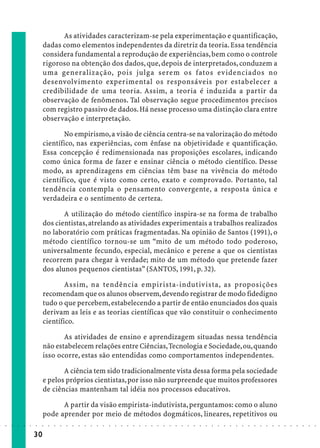 As atividades caracterizam-se pela experimentação e quantificação,
                             dadas como elementos independentes da diretriz da teoria. Essa tendência
                             considera fundamental a reprodução de experiências, bem como o controle
                             rigoroso na obtenção dos dados, que, depois de interpretados, conduzem a
                             uma generalização, pois julga serem os fatos evidenciados no
                             desenvolvimento experimental os responsáveis por estabelecer a
                             credibilidade de uma teoria. Assim, a teoria é induzida a partir da
                             observação de fenômenos. Tal observação segue procedimentos precisos
                             com registro passivo de dados. Há nesse processo uma distinção clara entre
                             observação e interpretação.

                                    No empirismo, a visão de ciência centra-se na valorização do método
                             científico, nas experiências, com ênfase na objetividade e quantificação.
                             Essa concepção é redimensionada nas proposições escolares, indicando
                             como única forma de fazer e ensinar ciência o método científico. Desse
                             modo, as aprendizagens em ciências têm base na vivência do método
                             científico, que é visto como certo, exato e comprovado. Portanto, tal
                             tendência contempla o pensamento convergente, a resposta única e
                             verdadeira e o sentimento de certeza.

                                    A utilização do método científico inspira-se na forma de trabalho
                             dos cientistas, atrelando as atividades experimentais a trabalhos realizados
                             no laboratório com práticas fragmentadas. Na opinião de Santos (1991), o
                             método científico tornou-se um “mito de um método todo poderoso,
                             universalmente fecundo, especial, mecânico e perene a que os cientistas
                             recorrem para chegar à verdade; mito de um método que pretende fazer
                             dos alunos pequenos cientistas” (SANTOS, 1991, p. 32).

                                     Assim, na tendência empirista-indutivista, as proposições
                             recomendam que os alunos observem, devendo registrar de modo fidedigno
                             tudo o que percebem, estabelecendo a partir de então enunciados dos quais
                             derivam as leis e as teorias científicas que vão constituir o conhecimento
                             científico.

                                    As atividades de ensino e aprendizagem situadas nessa tendência
                             não estabelecem relações entre Ciências, Tecnologia e Sociedade, ou, quando
                             isso ocorre, estas são entendidas como comportamentos independentes.

                                    A ciência tem sido tradicionalmente vista dessa forma pela sociedade
                             e pelos próprios cientistas, por isso não surpreende que muitos professores
                             de ciências mantenham tal idéia nos processos educativos.

                                   A partir da visão empirista-indutivista, perguntamos: como o aluno
                             pode aprender por meio de métodos dogmáticos, lineares, repetitivos ou
○   ○   ○   ○   ○   ○   ○    ○   ○   ○   ○   ○   ○   ○   ○   ○   ○   ○   ○   ○   ○   ○   ○   ○   ○   ○   ○   ○   ○   ○   ○   ○   ○   ○   ○   ○   ○   ○   ○   ○   ○   ○   ○   ○   ○   ○   ○   ○   ○   ○   ○   ○   ○




                        30
 