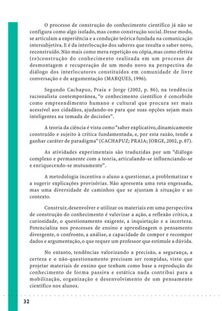 O processo de construção do conhecimento científico já não se
                             configura como algo isolado, mas como construção social. Desse modo,
                             se articulam a experiência e a condução teórica fundada na comunicação
                             intersubjetiva. E é da interlocução dos saberes que resulta o saber novo,
                             reconstruído. Não mais como mera repetição ou cópia, mas como efetiva
                             (re)construção do conhecimento realizada em um processo de
                             desmontagem e recuperação de um modo novo na perspectiva do
                             diálogo dos interlocutores constituídos em comunidade de livre
                             conversação e de argumentação (MARQUES, 1996).

                                    Segundo Cachapuz, Praia e Jorge (2002, p. 86), na tendência
                             racionalista contemporânea, “o conhecimento científico é concebido
                             como empreendimento humano e cultural que procura ser mais
                             acessível aos cidadãos, ajudando-os para que suas opções sejam mais
                             inteligentes na tomada de decisões”.

                                   A teoria da ciência é vista como “saber explicativo, dinamicamente
                             construído e sujeito à crítica fundamentada, e, por esta razão, tende a
                             ganhar caráter de paradigma” (CACHAPUZ; PRAIA; JORGE, 2002, p. 87).

                                    As atividades experimentais são traduzidas por um “diálogo
                             complexo e permanente com a teoria, articulando-se influenciando-se
                             e enriquecendo-se mutuamente”.

                                   A metodologia incentiva o aluno a questionar, a problematizar e
                             a sugerir explicações provisórias. Não apresenta uma rota engessada,
                             mas uma diversidade de caminhos que se ajustam à situação e ao
                             contexto.

                                   Construir, desenvolver e utilizar os materiais em uma perspectiva
                             de construção do conhecimento é valorizar a ação, a reflexão crítica, a
                             curiosidade, o questionamento exigente, a inquietação e a incerteza.
                             Potencializa nos processos de ensino e aprendizagem o pensamento
                             divergente, o confronto, a análise, a capacidade de compor e recompor
                             dados e argumentação, o que requer um professor que estimule a dúvida.

                                    No entanto, tendências valorizando a precisão, a segurança, a
                             certeza e o não-questionamento precisam ser rompidas, visto que
                             projetar materiais de ensino que tenham como base a reprodução do
                             conhecimento de forma passiva e estática nada contribui para a
                             mobilização, organização e desenvolvimento de um pensamento
                             científico nos alunos.
○   ○   ○   ○   ○   ○   ○    ○   ○   ○   ○   ○   ○   ○   ○   ○   ○   ○   ○   ○   ○   ○   ○   ○   ○   ○   ○   ○   ○   ○   ○   ○   ○   ○   ○   ○   ○   ○   ○   ○   ○   ○   ○   ○   ○   ○   ○   ○   ○   ○   ○   ○   ○




                        32
 