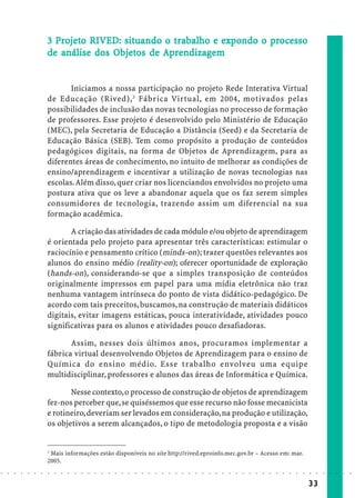 3 Projeto RIVED: situando o trabalho e expondo o processo
                              Pro eto        situando trabalho expo
                                                         rabal      xpondo pr esso
                                           Objetos
                                            bjet          ndizagem
                            de análise dos Objetos de Aprendizagem


                                   Iniciamos a nossa participação no projeto Rede Interativa Virtual
                            de Educação (Rived), 3 Fábrica Virtual, em 2004, motivados pelas
                            possibilidades de inclusão das novas tecnologias no processo de formação
                            de professores. Esse projeto é desenvolvido pelo Ministério de Educação
                            (MEC), pela Secretaria de Educação a Distância (Seed) e da Secretaria de
                            Educação Básica (SEB). Tem como propósito a produção de conteúdos
                            pedagógicos digitais, na forma de Objetos de Aprendizagem, para as
                            diferentes áreas de conhecimento, no intuito de melhorar as condições de
                            ensino/aprendizagem e incentivar a utilização de novas tecnologias nas
                            escolas. Além disso, quer criar nos licenciandos envolvidos no projeto uma
                            postura ativa que os leve a abandonar aquela que os faz serem simples
                            consumidores de tecnologia, trazendo assim um diferencial na sua
                            formação acadêmica.

                                   A criação das atividades de cada módulo e/ou objeto de aprendizagem
                            é orientada pelo projeto para apresentar três características: estimular o
                            raciocínio e pensamento crítico (minds-on); trazer questões relevantes aos
                            alunos do ensino médio (reality-on); oferecer oportunidade de exploração
                            (hands-on), considerando-se que a simples transposição de conteúdos
                            originalmente impressos em papel para uma mídia eletrônica não traz
                            nenhuma vantagem intrínseca do ponto de vista didático-pedagógico. De
                            acordo com tais preceitos, buscamos, na construção de materiais didáticos
                            digitais, evitar imagens estáticas, pouca interatividade, atividades pouco
                            significativas para os alunos e atividades pouco desafiadoras.

                                   Assim, nesses dois últimos anos, procuramos implementar a
                            fábrica virtual desenvolvendo Objetos de Aprendizagem para o ensino de
                            Química do ensino médio. Esse trabalho envolveu uma equipe
                            multidisciplinar, professores e alunos das áreas de Informática e Química.

                                   Nesse contexto, o processo de construção de objetos de aprendizagem
                            fez-nos perceber que, se quiséssemos que esse recurso não fosse mecanicista
                            e rotineiro, deveriam ser levados em consideração, na produção e utilização,
                            os objetivos a serem alcançados, o tipo de metodologia proposta e a visão


                            3
                             Mais informações estão disponíveis no site http://rived.eproinfo.mec.gov.br – Acesso em: mar.
                            2005.
○   ○   ○   ○   ○   ○   ○   ○   ○   ○   ○   ○   ○   ○   ○   ○   ○   ○   ○   ○   ○   ○   ○   ○   ○   ○   ○   ○   ○   ○   ○   ○   ○   ○   ○   ○   ○   ○   ○   ○   ○   ○   ○   ○   ○   ○   ○   ○   ○   ○   ○   ○   ○




                                                                                                                                                                                        33
 