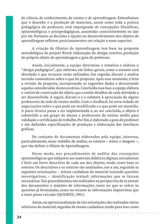 de ciência, de conhecimento, de ensino e de aprendizagem. Entendíamos
                             que o desenho e a produção de materiais, assim como toda a prática
                             pedagógica do professor, está impregnada de concepções filosóficas,
                             epistemológicas e psicopedagógicas, assumidas conscientemente ou não
                             por ele. Portanto, as decisões e opções no desenvolvimento dos objetos de
                             aprendizagem refletem posicionamentos em relação a esses aspectos.

                                   A criação de Objetos de Aprendizagem tem base na proposta
                             metodológica do projeto Rived: elaboração do design, roteiros, produção
                             do próprio objeto de aprendizagem e guia do professor.

                                    Assim, inicialmente, a equipe determina a temática e elabora o
                             “design pedagógico”, que informa, em linhas gerais, como o assunto será
                             abordado e que recursos serão utilizados. Em seguida, discute e analisa
                             tecendo comentários sobre o que foi proposto. Após esse momento, é feita
                             a revisão da proposta, incorporando as sugestões dadas e descartando
                             aquelas consideradas desnecessárias. Concluída essa fase, a equipe elabora
                             o roteiro de construção do objeto, que contém detalhes de cada atividade a
                             ser desenvolvida. A seguir, discute-o e o submete à apreciação de alguns
                             professores da rede de ensino médio. Com o feedback, há nova rodada de
                             negociações sobre o que pode ser modificado e o que pode ser mantido.
                             A parte técnica passa a ser implementada e, ao ser concluída, o objeto é
                             submetido a um grupo de alunos e professores do ensino médio para
                             validação e certificação do trabalho. Por fim, é elaborado o guia do professor
                             e são definidas especificações de produção e elaboração das interfaces
                             gráficas.

                                    Do conjunto de documentos elaborados pela equipe, interessa,
                             particularmente, nesse trabalho de análise, os roteiros – textos e imagens –,
                             que vão definir o Objeto de Aprendizagem.

                                    Desse modo, nos procedimentos de análise das concepções
                             epistemológicas que subjazem aos materiais didáticos digitais, inicialmente
                             é feito um breve descritivo de cada um dos objetos, tendo como base os
                             roteiros. Os descritivos e os roteiros são analisados, um a um, seguindo as
                             seguintes orientações: – leitura cuidadosa do material trazendo questões
                             investigativas; – identificação textual: informações que se faziam
                             necessárias. Tais procedimentos são realizados na perspectiva de se extrair
                             dos documentos o máximo de informações, tanto no que se refere às
                             questões já formuladas, como no tocante às informações imprevistas que
                             o texto possa veicular (QUEIRÓZ, 1991).

                                    Assim, na operacionalização de tais orientações são realizadas várias
                             releituras do material, seguidas de exame cuidadoso, tendo para isso como
○   ○   ○   ○   ○   ○   ○    ○   ○   ○   ○   ○   ○   ○   ○   ○   ○   ○   ○   ○   ○   ○   ○   ○   ○   ○   ○   ○   ○   ○   ○   ○   ○   ○   ○   ○   ○   ○   ○   ○   ○   ○   ○   ○   ○   ○   ○   ○   ○   ○   ○   ○   ○




                        34
 