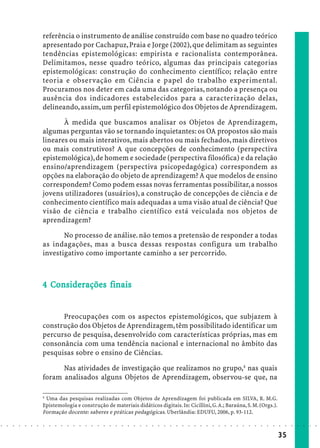 referência o instrumento de análise construído com base no quadro teórico
                            apresentado por Cachapuz, Praia e Jorge (2002), que delimitam as seguintes
                            tendências epistemológicas: empirista e racionalista contemporânea.
                            Delimitamos, nesse quadro teórico, algumas das principais categorias
                            epistemológicas: construção do conhecimento científico; relação entre
                            teoria e observação em Ciência e papel do trabalho experimental.
                            Procuramos nos deter em cada uma das categorias, notando a presença ou
                            ausência dos indicadores estabelecidos para a caracterização delas,
                            delineando, assim, um perfil epistemológico dos Objetos de Aprendizagem.

                                   À medida que buscamos analisar os Objetos de Aprendizagem,
                            algumas perguntas vão se tornando inquietantes: os OA propostos são mais
                            lineares ou mais interativos, mais abertos ou mais fechados, mais diretivos
                            ou mais construtivos? A que concepções de conhecimento (perspectiva
                            epistemológica), de homem e sociedade (perspectiva filosófica) e da relação
                            ensino/aprendizagem (perspectiva psicopedagógica) correspondem as
                            opções na elaboração do objeto de aprendizagem? A que modelos de ensino
                            correspondem? Como podem essas novas ferramentas possibilitar, a nossos
                            jovens utilizadores (usuários), a construção de concepções de ciência e de
                            conhecimento científico mais adequadas a uma visão atual de ciência? Que
                            visão de ciência e trabalho científico está veiculada nos objetos de
                            aprendizagem?

                                   No processo de análise. não temos a pretensão de responder a todas
                            as indagações, mas a busca dessas respostas configura um trabalho
                            investigativo como importante caminho a ser percorrido.



                              Co iderações
                            4 Considerações finais


                                  Preocupações com os aspectos epistemológicos, que subjazem à
                            construção dos Objetos de Aprendizagem, têm possibilitado identificar um
                            percurso de pesquisa, desenvolvido com características próprias, mas em
                            consonância com uma tendência nacional e internacional no âmbito das
                            pesquisas sobre o ensino de Ciências.

                                  Nas atividades de investigação que realizamos no grupo,4 nas quais
                            foram analisados alguns Objetos de Aprendizagem, observou-se que, na

                            4
                              Uma das pesquisas realizadas com Objetos de Aprendizagem foi publicada em SILVA, R. M.G.
                            Epistemologia e construção de materiais didáticos digitais. In: Cicillini, G. A.; Baraúna, S. M. (Orgs.).
                            Formação docente: saberes e práticas pedagógicas. Uberlândia: EDUFU, 2006, p. 93-112.

○   ○   ○   ○   ○   ○   ○   ○   ○   ○   ○   ○   ○   ○   ○   ○   ○   ○   ○   ○   ○   ○   ○   ○   ○   ○   ○   ○   ○   ○   ○   ○   ○   ○   ○   ○   ○   ○   ○   ○   ○   ○   ○   ○   ○   ○   ○   ○   ○   ○   ○   ○   ○




                                                                                                                                                                                        35
 