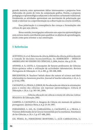 grande maioria, estes apresentam idéias interessantes e propostas bem
                             elaboradas do ponto de vista da computação gráfica. Porém, a proposta
                             pedagógica e epistemológica subjacente a eles mostra-se bastante tradicional.
                             Geralmente, as atividades apresentam um movimento de polarização que
                             tende a valorizar ou a experimentação ou a observação ou a teoria científica.

                                    Essa polarização é a conseqüência das crenças e formulações não
                             críticas do que seja ciência.

                                   Nesse sentido, investigações referentes aos aspectos epistemológicos
                             com certeza muito contribuirão para qualificar os objetos de aprendizagem,
                             assim como para orientar a sua construção.



                               Ref
                                efe
                             5 Referências


                             ACEVEDO, J. A. et al. Natureza da ciência, didática da ciência, prática docente
                             e tomada de decisões tecnocientíficas. In: SEMINÁRIO – IBÉRICO
                             AMERICANO NO ENSINO DE CIÊNCIAS, 3, 2004, Aveiro. Ata. p.23-30.

                             AFONSO, A. S.; LEITE, L. Concepções de futuros professores de Ciências
                             físico-química sobre a utilização de actividades laboratoriais. Revista
                             Portuguesa de Educação. v. 13, n. 001, p. 185-208, 2000.

                             BRICKHOUSE, N. Teachers’ beliefs about the nature of science and their
                             relationship to classroom practice. Journal of teacher education, v. 41, n. 3,
                             p. 53-62, 1990.

                             CACHAPUZ, A.; PRAIA, J.; JORGE, M. Da educação em ciência às orientações
                             para o ensino das ciências: um repensar epistemológico. Ciência &
                             Educação, v. 20, n. 3, p. 363-381, 2004.

                             _____________. Ciência, educação em ciência e ensino de ciências. Lisboa:
                             Ministério de Educação, 2002.

                             CAMPOS, C; CACHAPUZ, A. Imagens de Ciência em manuais de química
                             portugueses. Química Nova, n. 6, p 23-29. 1997.

                             FERNÁNDEZ, I.; GIL, D.; CARRASCOSA, J.; CACHAPUZ, A. y PRAIA, J.
                             Visiones deformadas de la Ciencia transmitida por la enseñanza. Enseñanza
                             de las Ciências, n. 20, v. 3, p. 477-488, 2002.

                             GIL PÉREZ, D.; FERNÁNDEZ MONTORO, I.; ALÍS CARRASCOSA, J.;
○   ○   ○   ○   ○   ○   ○    ○   ○   ○   ○   ○   ○   ○   ○   ○   ○   ○   ○   ○   ○   ○   ○   ○   ○   ○   ○   ○   ○   ○   ○   ○   ○   ○   ○   ○   ○   ○   ○   ○   ○   ○   ○   ○   ○   ○   ○   ○   ○   ○   ○   ○   ○




                        36
 
