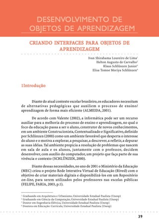 DESENVOLVIMENTO DE
                                                     DESENVOL
                                                            OLVIMENTO
                                                    OBJETOS DE APRENDIZAGEM
                                                    CRIANDO INTERFACES PARA OBJETOS DE
                                                    CRIANDO INTERFA    PAR OBJETOS
                                                                        ARA
                                                              APRENDIZA
                                                                RENDIZAGEM
                                                              APRENDIZAGEM
                            ○       ○       ○       ○       ○       ○       ○       ○       ○       ○       ○       ○       ○       ○       ○       ○       ○       ○       ○       ○       ○       ○       ○       ○       ○       ○       ○       ○       ○       ○       ○       ○       ○       ○       ○       ○       ○       ○       ○




                                                                                                                                                                                                            Ivan Shirahama Loureiro de Lima1
                                                                                                                                                                                                                  Helton Augusto de Carvalho2
                                                                                                                                                                                                                       Klaus Schlünzen Junior3
                                                                                                                                                                                                               Elisa Tomoe Moriya Schlünzen4



                            1Int ro dução
                            1In


                                  Diante do atual contexto escolar brasileiro, os educadores necessitam
                            de alternativas pedagógicas que auxiliem o processo de ensino/
                            aprendizagem de forma mais eficiente (ALMEIDA, 2001).

                                   De acordo com Valente (2002), a informática pode ser um recurso
                            auxiliar para a melhoria do processo de ensino e aprendizagem, no qual o
                            foco da educação passa a ser o aluno, construtor de novos conhecimentos,
                            em um ambiente Construcionista, Contextualizado e Significativo, definido
                            por Schlünzen (2000) como um ambiente favorável que desperta o interesse
                            do aluno e o motiva a explorar, a pesquisar, a descrever, a refletir, a depurar
                            as suas idéias. Tal ambiente propicia a resolução de problemas que nascem
                            em sala de aula e os alunos, juntamente com o professor, decidem
                            desenvolver, com auxílio do computador, um projeto que faça parte de sua
                            vivência e contexto (SCHLÜNZEN, 2000).

                                   Diante dessas necessidades, no ano de 2001 o Ministério da Educação
                            (MEC) criou o projeto Rede Interativa Virtual de Educação (Rived) com o
                            objetivo de criar materiais digitais e disponibilizá-los em um Repositório
                            on-line, para serem utilizados pelos professores nas escolas públicas
                            (FELIPE, FARIA, 2003, p.1).

                            1
                              Graduando em Arquitetura e Urbanismo, Universidade Estadual Paulista (Unesp)
                            2
                              Graduando em Ciência da Computação, Universidade Estadual Paulista (Unesp)
                            3
                              Doutor em Engenharia Elétrica, Universidade Estadual Paulista (Unesp)
                            4
                              Doutora em Educação: Currículo, Universidade Estadual Paulista (Unesp)
○   ○   ○   ○   ○   ○   ○       ○       ○       ○       ○       ○       ○       ○       ○       ○       ○       ○       ○       ○       ○       ○       ○       ○       ○       ○       ○       ○       ○       ○       ○       ○       ○       ○       ○       ○       ○       ○       ○       ○       ○       ○       ○       ○       ○       ○   ○   ○   ○   ○   ○   ○




                                                                                                                                                                                                                                                                                                                                                39
 