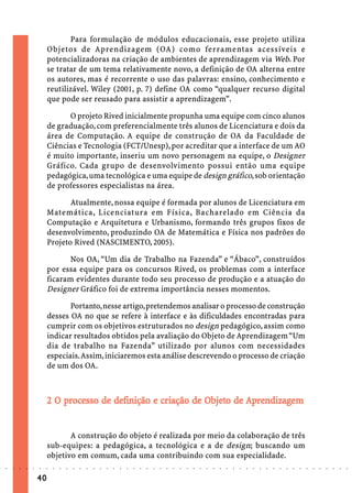 Para formulação de módulos educacionais, esse projeto utiliza
                             Objetos de Aprendizagem (OA) como ferramentas acessíveis e
                             potencializadoras na criação de ambientes de aprendizagem via Web. Por
                             se tratar de um tema relativamente novo, a definição de OA alterna entre
                             os autores, mas é recorrente o uso das palavras: ensino, conhecimento e
                             reutilizável. Wiley (2001, p. 7) define OA como “qualquer recurso digital
                             que pode ser reusado para assistir a aprendizagem”.

                                   O projeto Rived inicialmente propunha uma equipe com cinco alunos
                             de graduação, com preferencialmente três alunos de Licenciatura e dois da
                             área de Computação. A equipe de construção de OA da Faculdade de
                             Ciências e Tecnologia (FCT/Unesp), por acreditar que a interface de um AO
                             é muito importante, inseriu um novo personagem na equipe, o Designer
                             Gráfico. Cada grupo de desenvolvimento possui então uma equipe
                             pedagógica, uma tecnológica e uma equipe de design gráfico, sob orientação
                             de professores especialistas na área.

                                    Atualmente, nossa equipe é formada por alunos de Licenciatura em
                             Matemática, Licenciatura em Física, Bacharelado em Ciência da
                             Computação e Arquitetura e Urbanismo, formando três grupos fixos de
                             desenvolvimento, produzindo OA de Matemática e Física nos padrões do
                             Projeto Rived (NASCIMENTO, 2005).

                                    Nos OA, “Um dia de Trabalho na Fazenda” e “Ábaco”, construídos
                             por essa equipe para os concursos Rived, os problemas com a interface
                             ficaram evidentes durante todo seu processo de produção e a atuação do
                             Designer Gráfico foi de extrema importância nesses momentos.

                                    Portanto, nesse artigo, pretendemos analisar o processo de construção
                             desses OA no que se refere à interface e às dificuldades encontradas para
                             cumprir com os objetivos estruturados no design pedagógico, assim como
                             indicar resultados obtidos pela avaliação do Objeto de Aprendizagem “Um
                             dia de trabalho na Fazenda” utilizado por alunos com necessidades
                             especiais. Assim, iniciaremos esta análise descrevendo o processo de criação
                             de um dos OA.



                                 pr esso                 criação Objeto
                                                                     bjet         ndizagem
                             2 O processo de definição e criação de Objeto de Aprendizagem


                                    A construção do objeto é realizada por meio da colaboração de três
                             sub-equipes: a pedagógica, a tecnológica e a de design; buscando um
                             objetivo em comum, cada uma contribuindo com sua especialidade.
○   ○   ○   ○   ○   ○   ○    ○   ○   ○   ○   ○   ○   ○   ○   ○   ○   ○   ○   ○   ○   ○   ○   ○   ○   ○   ○   ○   ○   ○   ○   ○   ○   ○   ○   ○   ○   ○   ○   ○   ○   ○   ○   ○   ○   ○   ○   ○   ○   ○   ○   ○   ○




                        40
 