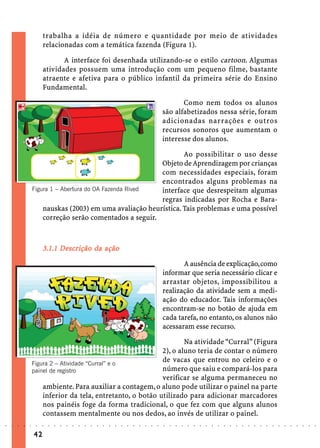 trabalha a idéia de número e quantidade por meio de atividades
                             relacionadas com a temática fazenda (Figura 1).

                                    A interface foi desenhada utilizando-se o estilo cartoon. Algumas
                             atividades possuem uma introdução com um pequeno filme, bastante
                             atraente e afetiva para o público infantil da primeira série do Ensino
                             Fundamental.

                                                                                                                    Como nem todos os alunos
                                                                                                             são alfabetizados nessa série, foram
                                                                                                             adicionadas narrações e outros
                                                                                                             recursos sonoros que aumentam o
                                                                                                             interesse dos alunos.

                                                                        Ao possibilitar o uso desse
                                                                Objeto de Aprendizagem por crianças
                                                                com necessidades especiais, foram
                                                                encontrados alguns problemas na
                        Figura 1 – Abertura do OA Fazenda Rived interface que desrespeitam algumas
                                                                regras indicadas por Rocha e Bara-
                            nauskas (2003) em uma avaliação heurística. Tais problemas e uma possível
                            correção serão comentados a seguir.



                                   Descr
                                    escrição
                             3.1.1 Descrição da ação
                                                                                                                    A ausência de explicação, como
                                                                                                             informar que seria necessário clicar e
                                                                                                             arrastar objetos, impossibilitou a
                                                                                                             realização da atividade sem a medi-
                                                                                                             ação do educador. Tais informações
                                                                                                             encontram-se no botão de ajuda em
                                                                                                             cada tarefa, no entanto, os alunos não
                                                                                                             acessaram esse recurso.

                                                                           Na atividade “Curral” (Figura
                                                                   2), o aluno teria de contar o número
                        Figura 2 – Atividade “Curral” e o
                                                                   de vacas que entrou no celeiro e o
                        painel de registro                         número que saiu e compará-los para
                                                                   verificar se alguma permaneceu no
                            ambiente. Para auxiliar a contagem, o aluno pode utilizar o painel na parte
                            inferior da tela, entretanto, o botão utilizado para adicionar marcadores
                            nos painéis foge da forma tradicional, o que fez com que alguns alunos
                            contassem mentalmente ou nos dedos, ao invés de utilizar o painel.
○   ○   ○   ○   ○   ○    ○   ○   ○   ○   ○   ○   ○   ○   ○   ○   ○   ○   ○   ○   ○   ○   ○   ○   ○   ○   ○   ○   ○   ○   ○   ○   ○   ○   ○   ○   ○   ○   ○   ○   ○   ○   ○   ○   ○   ○   ○   ○   ○   ○   ○   ○   ○




                        42
 