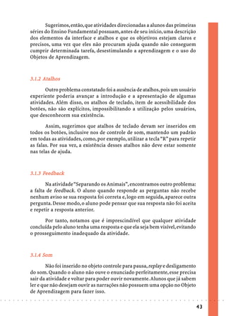 Sugerimos, então, que atividades direcionadas a alunos das primeiras
                            séries do Ensino Fundamental possuam, antes de seu início, uma descrição
                            dos elementos da interface e atalhos e que os objetivos estejam claros e
                            precisos, uma vez que eles não procuram ajuda quando não conseguem
                            cumprir determinada tarefa, desestimulando a aprendizagem e o uso do
                            Objetos de Aprendizagem.



                                   talhos
                            3.1.2 Atalhos
                                   Outro problema constatado foi a ausência de atalhos, pois um usuário
                            experiente poderia avançar a introdução e a apresentação de algumas
                            atividades. Além disso, os atalhos de teclado, item de acessibilidade dos
                            botões, não são explícitos, impossibilitando a utilização pelos usuários,
                            que desconhecem sua existência.

                                   Assim, sugerimos que atalhos de teclado devam ser inseridos em
                            todos os botões, inclusive nos de controle de som, mantendo um padrão
                            em todas as atividades, como, por exemplo, utilizar a tecla “R” para repetir
                            as falas. Por sua vez, a existência desses atalhos não deve estar somente
                            nas telas de ajuda.



                                  Fe
                            3.1.3 Feedback
                                   Na atividade “Separando os Animais”, encontramos outro problema:
                            a falta de feedback. O aluno quando responde as perguntas não recebe
                            nenhum aviso se sua resposta foi correta e, logo em seguida, aparece outra
                            pergunta. Desse modo, o aluno pode pensar que sua resposta não foi aceita
                            e repetir a resposta anterior.

                                  Por tanto, notamos que é imprescindível que qualquer atividade
                            concluída pelo aluno tenha uma resposta e que ela seja bem visível, evitando
                            o prosseguimento inadequado da atividade.



                                  Som
                            3.1.4 Som
                                    Não foi inserido no objeto controle para pausa, replay e desligamento
                            do som. Quando o aluno não ouve o enunciado perfeitamente, esse precisa
                            sair da atividade e voltar para poder ouvir novamente. Alunos que já sabem
                            ler e que não desejam ouvir as narrações não possuem uma opção no Objeto
                            de Aprendizagem para fazer isso.
○   ○   ○   ○   ○   ○   ○   ○   ○   ○   ○   ○   ○   ○   ○   ○   ○   ○   ○   ○   ○   ○   ○   ○   ○   ○   ○   ○   ○   ○   ○   ○   ○   ○   ○   ○   ○   ○   ○   ○   ○   ○   ○   ○   ○   ○   ○   ○   ○   ○   ○   ○   ○




                                                                                                                                                                                        43
 
