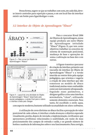 Dessa forma, sugere-se que ao trabalhar com som, em cada fala, deve-
                             se inserir controles para repetição e pausa, e em um local fixo da interface
                             existir um botão para ligar/desligar o som.



                                 In face      Objeto
                                               bjet         ndizagem “Ábaco
                             3.2 Interface do Objeto de Aprendizagem “Ábaco”


                                                                                                                        Para o concurso Rived 2006
                                                                                                                 de Objetos de Aprendizagem, nossa
                                                                                                                 equipe produziu um outro Objeto
                                                                                                                 de Aprendizagem intitulado
                                                                                                                 “Ábaco” (Figura 3), que tem como
                                                                                                                 objetivos trabalhar os conceitos de
                                                                                                                 sistema de numeração posicional,
                                                                                                                 mudança de base e operações de
                                                                                                                 soma e subtração na base dez e em
                        Figura 3 – Tela inicial do Objeto de                                                     outras.
                        Aprendizagem “Ábaco”
                                                                                 A Figura 4 mostra o percurso
                                                                         de criação da interface, primeiro um
                                                                         rascunho da interface do Objeto de
                                                                         Aprendizagem “Ábaco” e a versão
                                                                         inserida no roteiro feito pela equipe
                                                                         pedagógica, que orientou e sugeriu
                                                                         a criação de uma interface que não
                                                                         remetesse ao modelo de ábaco
                                                                         tradicional, muitas vezes confundido
                                                                         como um instrumento ultrapassado.
                                                                         Seguindo esses parâmetros, o
                        Figura 4 – Layout de uma atividade do Objeto     designer gráfico criou uma interface
                        da Aprendizagem “Ábaco” desenhado pela           minimalista, “ clean ”, utilizando
                        equipe pedagógica, a versão final para o roteiro
                                                                         somente elementos essenciais. Para
                        e interface criada pelo Desiger
                                                                         tanto, foi escolhido o estilo aqua,
                             com aspecto moderno, bastante utilizado na atualidade em sites e softwares.

                                    A utilização de cores distintas no ábaco facilita a percepção do valor
                             posicional de cada coluna. A interface criada alcançou o objetivo esperado
                             visualmente, porém, depois de iniciada a implementação, verificamos que
                             apresentava problemas relacionados à usabilidade, em razão do mau
                             posicionamento dos campos de entrada e saída, e ao grande número de
                             botões e ausência de informações sobre o seu funcionamento. Para corrigir,
○   ○   ○   ○   ○   ○    ○   ○   ○   ○   ○   ○   ○   ○   ○   ○   ○   ○   ○   ○   ○   ○   ○   ○   ○   ○   ○   ○    ○   ○   ○   ○   ○   ○   ○   ○   ○   ○   ○   ○   ○   ○   ○   ○   ○   ○   ○   ○   ○   ○   ○   ○   ○




                        44
 