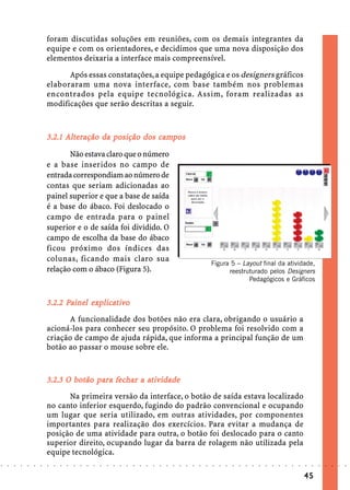 foram discutidas soluções em reuniões, com os demais integrantes da
                            equipe e com os orientadores, e decidimos que uma nova disposição dos
                            elementos deixaria a interface mais compreensível.

                                  Após essas constatações, a equipe pedagógica e os designers gráficos
                            elaboraram uma nova interface, com base também nos problemas
                            encontrados pela equipe tecnológica. Assim, foram realizadas as
                            modificações que serão descritas a seguir.



                                  Alt          posição     campos
                            3.2.1 Alteração da posição dos campos

                                   Não estava claro que o número
                            e a base inseridos no campo de
                            entrada correspondiam ao número de
                            contas que seriam adicionadas ao
                            painel superior e que a base de saída
                            é a base do ábaco. Foi deslocado o
                            campo de entrada para o painel
                            superior e o de saída foi dividido. O
                            campo de escolha da base do ábaco
                            ficou próximo dos índices das
                            colunas, ficando mais claro sua
                                                                                                                                Figura 5 – Layout final da atividade,
                            relação com o ábaco (Figura 5).                                                                           reestruturado pelos Designers
                                                                                                                                             Pedagógicos e Gráficos


                                  Painel explica
                                          xplicat
                            3.2.2 Painel explicativo
                                  A funcionalidade dos botões não era clara, obrigando o usuário a
                            acioná-los para conhecer seu propósito. O problema foi resolvido com a
                            criação de campo de ajuda rápida, que informa a principal função de um
                            botão ao passar o mouse sobre ele.


                            3.2.3 O botão para fechar a ativ idade
                                    bo    pa fechar at
                                  Na primeira versão da interface, o botão de saída estava localizado
                            no canto inferior esquerdo, fugindo do padrão convencional e ocupando
                            um lugar que seria utilizado, em outras atividades, por componentes
                            importantes para realização dos exercícios. Para evitar a mudança de
                            posição de uma atividade para outra, o botão foi deslocado para o canto
                            superior direito, ocupando lugar da barra de rolagem não utilizada pela
                            equipe tecnológica.
○   ○   ○   ○   ○   ○   ○   ○   ○   ○   ○   ○   ○   ○   ○   ○   ○   ○   ○   ○   ○   ○   ○   ○   ○   ○   ○   ○   ○   ○   ○   ○   ○   ○   ○   ○   ○   ○   ○   ○   ○   ○   ○   ○   ○   ○   ○   ○   ○   ○   ○   ○   ○




                                                                                                                                                                                        45
 