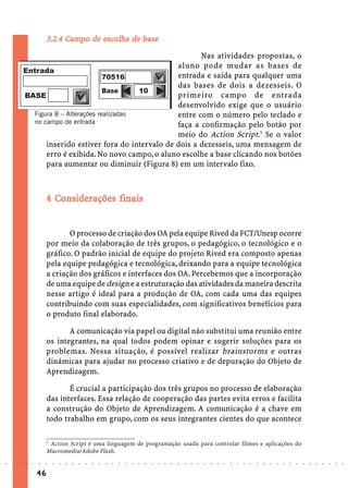 Campo    escol
                                               olha
                             3.2.4 Campo de escolha de base
                                                                         Nas atividades propostas, o
                                                                  aluno pode mudar as bases de
                                                                  entrada e saída para qualquer uma
                                                                  das bases de dois a dezesseis. O
                                                                  primeiro campo de entrada
                                                                  desenvolvido exige que o usuário
                        Figura 8 – Alterações realizadas          entre com o número pelo teclado e
                        no campo de entrada                       faça a confirmação pelo botão por
                                                                  meio do Action Script.5 Se o valor
                            inserido estiver fora do intervalo de dois a dezesseis, uma mensagem de
                            erro é exibida. No novo campo, o aluno escolhe a base clicando nos botões
                            para aumentar ou diminuir (Figura 8) em um intervalo fixo.



                               Co iderações
                             4 Considerações finais


                                    O processo de criação dos OA pela equipe Rived da FCT/Unesp ocorre
                             por meio da colaboração de três grupos, o pedagógico, o tecnológico e o
                             gráfico. O padrão inicial de equipe do projeto Rived era composto apenas
                             pela equipe pedagógica e tecnológica, deixando para a equipe tecnológica
                             a criação dos gráficos e interfaces dos OA. Percebemos que a incorporação
                             de uma equipe de design e a estruturação das atividades da maneira descrita
                             nesse artigo é ideal para a produção de OA, com cada uma das equipes
                             contribuindo com suas especialidades, com significativos benefícios para
                             o produto final elaborado.

                                    A comunicação via papel ou digital não substitui uma reunião entre
                             os integrantes, na qual todos podem opinar e sugerir soluções para os
                             problemas. Nessa situação, é possível realizar brainstorms e outras
                             dinâmicas para ajudar no processo criativo e de depuração do Objeto de
                             Aprendizagem.

                                    É crucial a participação dos três grupos no processo de elaboração
                             das interfaces. Essa relação de cooperação das partes evita erros e facilita
                             a construção do Objeto de Aprendizagem. A comunicação é a chave em
                             todo trabalho em grupo, com os seus integrantes cientes do que acontece

                             5
                              Action Script é uma linguagem de programação usada para controlar filmes e aplicações do
                             Macromedia/Adobe Flash.
○   ○   ○   ○   ○   ○    ○   ○   ○   ○   ○   ○   ○   ○   ○   ○   ○   ○   ○   ○   ○   ○   ○   ○   ○   ○   ○   ○   ○   ○   ○   ○   ○   ○   ○   ○   ○   ○   ○   ○   ○   ○   ○   ○   ○   ○   ○   ○   ○   ○   ○   ○   ○




                        46
 