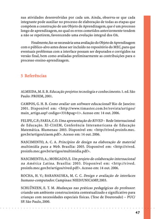 nas atividades desenvolvidas por cada um. Ainda, observa-se que cada
                            integrante pode auxiliar no processo de elaboração de todas as etapas que
                            compõem a construção de um Objeto de Aprendizagem, que é um processo
                            longo de aprendizagem, no qual os erros cometidos anteriormente tendem
                            a não se repetirem, favorecendo uma evolução integral dos OA.

                                  Finalmente, faz-se necessária uma avaliação do Objeto de Aprendizagem
                            com o público-alvo antes desse ser incluído no repositório do MEC, para que
                            eventuais problemas com a interface possam ser depurados e corrigidos na
                            versão final, bem como avaliadas preliminarmente as contribuições para o
                            processo ensino-aprendizagem.



                              Ref
                               efe
                            5 Referências


                            ALMEIDA, M. E. B. Educação projetos tecnologia e conhecimento. 1. ed. São
                            Paulo: PROEM, 2001.

                            CAMPOS, G. H. B. Como avaliar um software educacional? Rio de Janeiro:
                            2001. Disponível em: <http://www.timaster.com.br/revista/artigos/
                            main_artigo.asp? codigo=331&pag=1>. Acesso em: 14 out. 2006.

                            FELIPE, C.P.; FARIA, C.O. Uma apresentação do RIVED – Rede Internacional
                            de Educação. XI-CIAEM, Conferência Interamericana de Educação
                            Matemática. Blumenau: 2003. Disponível em: <http://rived.proinfo.mec.
                            gov.br/artigos/ciaem.pdf>. Acesso em: 14 out. 2006.

                            NASCIMENTO, A. C. A. Princípios de design na elaboração de material
                            multimídia para a Web. Brasília: 2005. Disponível em: <http://rived.
                            proinfo.mec.gov.br/artigos/multimidia.pdf>.

                            NASCIMENTO, A.; MORGADO, E. Um projeto de colaboração internacional
                            na América Latina . Brasília: 2003. Disponível em: <http://rived.
                            proinfo.mec.gov.br/artigos/rived.pdf>. Acesso em: 14 out. 2006.

                            ROCHA, H. V.; BARANAUSKA, M. C. C. Design e avaliação de interfaces
                            humano-computador. Campinas: NIED/UNICAMP, 2003.

                            SCHLÜNZEN, E. T. M. Mudanças nas práticas pedagógicas do professor:
                            criando um ambiente construcionista contextualizado e significativo para
                            crianças com necessidades especiais físicas. (Tese de Doutorado) – PUC/
                            SP. São Paulo, 2000.
○   ○   ○   ○   ○   ○   ○   ○   ○   ○   ○   ○   ○   ○   ○   ○   ○   ○   ○   ○   ○   ○   ○   ○   ○   ○   ○   ○   ○   ○   ○   ○   ○   ○   ○   ○   ○   ○   ○   ○   ○   ○   ○   ○   ○   ○   ○   ○   ○   ○   ○   ○   ○




                                                                                                                                                                                        47
 