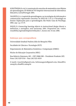 SCHLÜNZEN, K. et al. A construção de conceitos de matemática com Objetos
                             de Aprendizagem. CD-ROM do VII Simpósio Internacional de Informática
                             Educativa. Leiria/Portugal: 2005.

                             VALENTE, J. A. A espiral da aprendizagem e as tecnologias da informação e
                             comunicação: repensando conceitos. In: JOLY, M. C. R. A. A Tecnologia no
                             Ensino: Implicações para a aprendizagem. São Paulo: Casa do Psicólogo,
                             2002. cap. 1, p. 15-37.

                             WILEY, D. Connecting learning objects to instructional design theory: a
                             definition, a metaphor, and taxonomy. 2001. Disponível em: <www.
                             reusability.org/read/chapters/wiley.doc>. Acesso em: 14 out. 2006.



                               nder     pa cor espo
                                              orr pondência
                             E ndereços para cor respondência

                             Universidade Estadual Paulista Júlio de Mesquita Filho

                             Faculdade de Ciências e Tecnologia (FCT)

                             Departamento de Matemática Estatística e Computação (DMEC)

                             Núcleo de Educação Corporativa (NEC)

                             Rua Roberto Simonsen, 305 – CEP 19060-900 – Presidente Prudente (SP)
                             Fone: (18) 3229 5316 – Fax: (18) 3221-8333

                             E-mails: ivanchita@gmail.com, heltonaugusto@gmail.com, klaus@fct.
                             unesp.br, elisa@fct.unesp.br




○   ○   ○   ○   ○   ○   ○    ○   ○   ○   ○   ○   ○   ○   ○   ○   ○   ○   ○   ○   ○   ○   ○   ○   ○   ○   ○   ○   ○   ○   ○   ○   ○   ○   ○   ○   ○   ○   ○   ○   ○   ○   ○   ○   ○   ○   ○   ○   ○   ○   ○   ○   ○




                        48
 