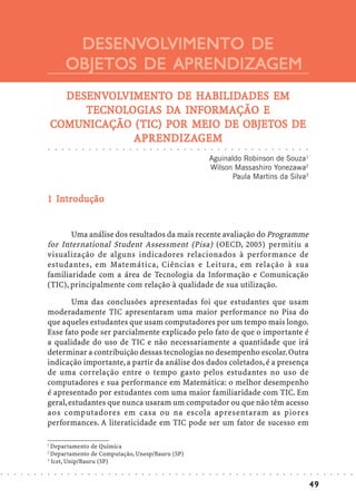 DESENVOLVIMENTO DE
                                         DESENVOL
                                                OLVIMENTO
                                        OBJETOS DE APRENDIZAGEM
                                  DESENVOLVIMENTO DE HABILIDADES EM
                                  DESENVOLVIMENT
                                     ENVOLVIMENTO     HABILIDADES
                                     TECNOLOGIAS DA
                                     TECNOLOGIAS DA INFORMAÇÃO E
                                COMUNICAÇÃO (TIC)             OBJETOS
                                COMUNICAÇÃO (TIC) POR MEIO DE OBJETOS DE
                                            APRENDIZA
                                              RENDIZAGEM
                                            APRENDIZAGEM
                            ○   ○   ○   ○   ○   ○   ○       ○       ○       ○       ○       ○       ○       ○       ○       ○       ○       ○       ○       ○       ○       ○       ○       ○       ○       ○       ○       ○       ○       ○       ○       ○       ○       ○       ○       ○       ○       ○       ○




                                                                                                                                                                                                Aguinaldo Robinson de Souza1
                                                                                                                                                                                                Wilson Massashiro Yonezawa2
                                                                                                                                                                                                       Paula Martins da Silva3


                              In
                            1 Introdução


                                   Uma análise dos resultados da mais recente avaliação do Programme
                            for International Student Assessment (Pisa) (OECD, 2005) permitiu a
                            visualização de alguns indicadores relacionados à performance de
                            estudantes, em Matemática, Ciências e Leitura, em relação à sua
                            familiaridade com a área de Tecnologia da Informação e Comunicação
                            (TIC), principalmente com relação à qualidade de sua utilização.

                                    Uma das conclusões apresentadas foi que estudantes que usam
                            moderadamente TIC apresentaram uma maior performance no Pisa do
                            que aqueles estudantes que usam computadores por um tempo mais longo.
                            Esse fato pode ser parcialmente explicado pelo fato de que o importante é
                            a qualidade do uso de TIC e não necessariamente a quantidade que irá
                            determinar a contribuição dessas tecnologias no desempenho escolar. Outra
                            indicação importante, a partir da análise dos dados coletados, é a presença
                            de uma correlação entre o tempo gasto pelos estudantes no uso de
                            computadores e sua performance em Matemática: o melhor desempenho
                            é apresentado por estudantes com uma maior familiaridade com TIC. Em
                            geral, estudantes que nunca usaram um computador ou que não têm acesso
                            aos computadores em casa ou na escola apresentaram as piores
                            performances. A literaticidade em TIC pode ser um fator de sucesso em

                            1
                              Departamento de Química
                            2
                              Departamento de Computação, Unesp/Bauru (SP)
                            3
                              Icet, Unip/Bauru (SP)
○   ○   ○   ○   ○   ○   ○   ○   ○   ○   ○   ○   ○   ○   ○       ○       ○       ○       ○       ○       ○       ○       ○       ○       ○       ○       ○       ○       ○       ○       ○       ○       ○       ○       ○       ○       ○       ○       ○       ○       ○       ○       ○       ○       ○       ○       ○   ○   ○   ○   ○   ○   ○




                                                                                                                                                                                                                                                                                                                        49
 