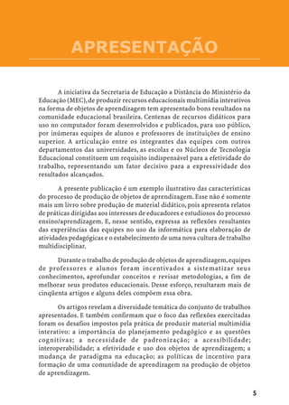 APRESENTAÇÃO

       A iniciativa da Secretaria de Educação a Distância do Ministério da
Educação (MEC), de produzir recursos educacionais multimídia interativos
na forma de objetos de aprendizagem tem apresentado bons resultados na
comunidade educacional brasileira. Centenas de recursos didáticos para
uso no computador foram desenvolvidos e publicados, para uso público,
por inúmeras equipes de alunos e professores de instituições de ensino
superior. A articulação entre os integrantes das equipes com outros
departamentos das universidades, as escolas e os Núcleos de Tecnologia
Educacional constituem um requisito indispensável para a efetividade do
trabalho, representando um fator decisivo para a expressividade dos
resultados alcançados.

       A presente publicação é um exemplo ilustrativo das características
do processo de produção de objetos de aprendizagem. Esse não é somente
mais um livro sobre produção de material didático, pois apresenta relatos
de práticas dirigidas aos interesses de educadores e estudiosos do processo
ensino/aprendizagem. E, nesse sentido, expressa as reflexões resultantes
das experiências das equipes no uso da informática para elaboração de
atividades pedagógicas e o estabelecimento de uma nova cultura de trabalho
multidisciplinar.

      Durante o trabalho de produção de objetos de aprendizagem, equipes
de professores e alunos foram incentivados a sistematizar seus
conhecimentos, aprofundar conceitos e revisar metodologias, a fim de
melhorar seus produtos educacionais. Desse esforço, resultaram mais de
cinqüenta artigos e alguns deles compõem essa obra.

       Os artigos revelam a diversidade temática do conjunto de trabalhos
apresentados. E também confirmam que o foco das reflexões exercitadas
foram os desafios impostos pela prática de produzir material multimídia
interativo: a importância do planejamento pedagógico e as questões
cognitivas; a necessidade de padronização; a acessibilidade;
interoperabilidade; a efetividade e uso dos objetos de aprendizagem; a
mudança de paradigma na educação; as políticas de incentivo para
formação de uma comunidade de aprendizagem na produção de objetos
de aprendizagem.


                                                                              5
 
