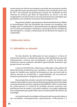 muitas partes da vida de um estudante, mas ainda são necessários estudos
                             mais específicos para que possamos visualizar uma correlação entre o uso
                             de TIC e um aumento na performance escolar. Os resultados do Pisa
                             indicam, no entanto, que além da importância ao acesso e uso dos
                             computadores em sala de aula ou em casa, devemos buscar estratégias que
                             possibilitem aos estudantes uma maior literaticidade em TIC.

                                   No presente trabalho, apresentamos o desenvolvimento de um Objeto
                             de Aprendizagem (OA) que possibilite não somente aos estudantes, mas
                             também para os professores, o desenvolvimento de algumas habilidades
                             em TIC como, por exemplo, a confecção e a inserção de textos no Objeto da
                             Aprendizagem e a criação e manutenção de um diretório de arquivos no
                             computador.



                               Ref
                                efe        teórico
                                            eóric
                             2 Referencial teórico


                                 In ormát
                                      mática    ed
                             2.1 Informática na educação


                                    Um dos desafios da elaboração de uma pesquisa é a busca de
                             referenciais teóricos e a seleção dos aspectos mais significativos para dar
                             embasamento e nortear uma investigação. A partir de leituras das
                             referências teóricas, podemos identificar oportunidades formativas que
                             podem ocorrer na escola.

                                   A nova Lei de Diretrizes e Bases para a Educação é uma política de
                             desenvolvimento profissional que considera a escola não só como um
                             espaço de trabalho, mas também de formação, ou seja, um local onde os
                             saberes possam ser produzidos e compartilhados, em um processo
                             formativo permanente e integrado à prática docente.

                                    Essa perspectiva estende o conceito de formação, inserindo-o num
                             contexto mais amplo, em que o desenvolvimento profissional está articulado
                             ao desenvolvimento pessoal e organizacional (NÓVOA, 1991). A construção
                             do conhecimento é a essência do trabalho docente, portanto esse
                             profissional tem de mudar o seu perfil, redefinir o seu papel, ampliando
                             suas competências para poder lidar com as transformações da ciência e da
                             tecnologia.

                                   As transformações tecnológicas têm provocado um grande impacto
                             nas sociedades contemporâneas, especialmente a informática e a
○   ○   ○   ○   ○   ○   ○    ○   ○   ○   ○   ○   ○   ○   ○   ○   ○   ○   ○   ○   ○   ○   ○   ○   ○   ○   ○   ○   ○   ○   ○   ○   ○   ○   ○   ○   ○   ○   ○   ○   ○   ○   ○   ○   ○   ○   ○   ○   ○   ○   ○   ○   ○




                        50
 