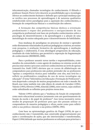 telecomunicação, chamadas tecnologias do conhecimento. O filósofo e
                            professor francês Pierre Lévy descreve as possibilidades que a tecnologia
                            oferece ao conhecimento humano e defende que a principal mudança que
                            se verifica nos processos de aprendizagem é de natureza qualitativa
                            estabelecendo novos paradigmas para a aquisição dos conhecimentos, a
                            formação de competências básicas e a constituição dos saberes.

                                   A formação das competências básicas desloca a orientação
                            predominante e requer dos professores o enriquecimento de sua
                            competência profissional com base em profundos conhecimentos sobre a
                            psicologia do desenvolvimento e da aprendizagem e a adoção de uma
                            metodologia de ensino adequada para o desenvolvimento de habilidades.

                                   Essa mudança de paradigmas no processo de ensinar e aprender
                            estão diretamente relacionados às práticas pedagógicas criativas, ao ensino
                            com pesquisa, à avaliação formativa da aprendizagem, à mediação
                            pedagógica e colaborativa. É essa abordagem progressista da educação,
                            resultante da visão holística, que permitirá a superação da fragmentação
                            do conhecimento (BEHRENS, 2000).

                                    Para o professor assumir novas tarefas e responsabilidades, como
                            membro da comunidade e como agente de mudança no sistema social, ele
                            precisa estar atento e procurar construir conhecimentos ao invés de apenas
                            transmiti-los. Stahl (1997) alertava que os cursos de alfabetização em
                            computadores para professores não podem pretender dar ao professores
                            “apenas a competência técnica para trabalhar com eles, mas levá-los a
                            refletir na problemática complexa do uso de novas tecnologias em
                            educação”. O tema “Informática em Educação e Formação de Professores”,
                            tem despertado a atenção de muitos pesquisadores em todo o mundo. No
                            Brasil, esse tema também tem sido objeto de estudo de Carraher (1992),
                            Valente (1993), Oliveira (1998), Almeida (2000), entre outros, cujas análises
                            estão subsidiando as reflexões para projetos nessa área.

                                   Valente (1993) salienta que a “mudança da função do computador
                            como meio educacional acontece justamente com um questionamento da
                            função da escola e do papel do professor”. Isso torna necessário novos
                            modos de preparação do professor para que eles possam utilizar os
                            computadores de maneira pedagógica e eficaz, assim como para refletir
                            sobre a sua prática e durante a sua prática (SHÖN, 1992).

                                  Com base na epistemologia genética de Piaget (1978), de que o
                            conhecimento não é transmitido, mas construído progressivamente por
                            ações e coordenações de ações, que são interiorizadas e transformadas,
                            Papert (1994) defende que muitos professores se esforçam para priorizar o
○   ○   ○   ○   ○   ○   ○   ○   ○   ○   ○   ○   ○   ○   ○   ○   ○   ○   ○   ○   ○   ○   ○   ○   ○   ○   ○   ○   ○   ○   ○   ○   ○   ○   ○   ○   ○   ○   ○   ○   ○   ○   ○   ○   ○   ○   ○   ○   ○   ○   ○   ○   ○




                                                                                                                                                                                        51
 