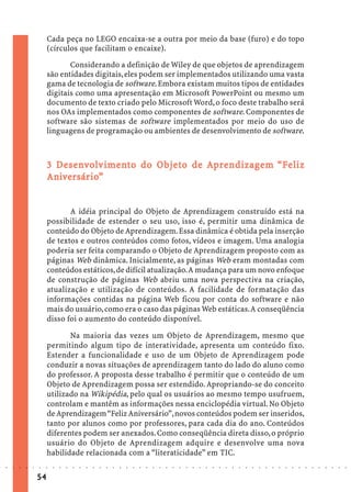 Cada peça no LEGO encaixa-se a outra por meio da base (furo) e do topo
                             (círculos que facilitam o encaixe).
                                    Considerando a definição de Wiley de que objetos de aprendizagem
                             são entidades digitais, eles podem ser implementados utilizando uma vasta
                             gama de tecnologia de software. Embora existam muitos tipos de entidades
                             digitais como uma apresentação em Microsoft PowerPoint ou mesmo um
                             documento de texto criado pelo Microsoft Word, o foco deste trabalho será
                             nos OAs implementados como componentes de software. Componentes de
                             software são sistemas de software implementados por meio do uso de
                             linguagens de programação ou ambientes de desenvolvimento de software.



                               Dese olv imen
                                 esen                     Obj eto
                                                            bjet              ndizagem
                             3 D ese n v ol v ime nt o do O bj et o de Ap r e ndizage m “ F eliz
                             Aniversário
                                versár io”
                             Anive rsár io”


                                    A idéia principal do Objeto de Aprendizagem construído está na
                             possibilidade de estender o seu uso, isso é, permitir uma dinâmica de
                             conteúdo do Objeto de Aprendizagem. Essa dinâmica é obtida pela inserção
                             de textos e outros conteúdos como fotos, vídeos e imagem. Uma analogia
                             poderia ser feita comparando o Objeto de Aprendizagem proposto com as
                             páginas Web dinâmica. Inicialmente, as páginas Web eram montadas com
                             conteúdos estáticos, de difícil atualização. A mudança para um novo enfoque
                             de construção de páginas Web abriu uma nova perspectiva na criação,
                             atualização e utilização de conteúdos. A facilidade de formatação das
                             informações contidas na página Web ficou por conta do software e não
                             mais do usuário, como era o caso das páginas Web estáticas. A conseqüência
                             disso foi o aumento do conteúdo disponível.

                                    Na maioria das vezes um Objeto de Aprendizagem, mesmo que
                             permitindo algum tipo de interatividade, apresenta um conteúdo fixo.
                             Estender a funcionalidade e uso de um Objeto de Aprendizagem pode
                             conduzir a novas situações de aprendizagem tanto do lado do aluno como
                             do professor. A proposta desse trabalho é permitir que o conteúdo de um
                             Objeto de Aprendizagem possa ser estendido. Apropriando-se do conceito
                             utilizado na Wikipédia, pelo qual os usuários ao mesmo tempo usufruem,
                             controlam e mantêm as informações nessa enciclopédia virtual. No Objeto
                             de Aprendizagem “Feliz Aniversário”, novos conteúdos podem ser inseridos,
                             tanto por alunos como por professores, para cada dia do ano. Conteúdos
                             diferentes podem ser anexados. Como conseqüência direta disso, o próprio
                             usuário do Objeto de Aprendizagem adquire e desenvolve uma nova
                             habilidade relacionada com a “literaticidade” em TIC.
○   ○   ○   ○   ○   ○   ○    ○   ○   ○   ○   ○   ○   ○   ○   ○   ○   ○   ○   ○   ○   ○   ○   ○   ○   ○   ○   ○   ○   ○   ○   ○   ○   ○   ○   ○   ○   ○   ○   ○   ○   ○   ○   ○   ○   ○   ○   ○   ○   ○   ○   ○   ○




                        54
 