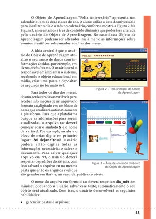 O Objeto de Aprendizagem “Feliz Aniversário” apresenta um
                            calendário com os doze meses do ano. O aluno utiliza a data de aniversário
                            para localizar o dia e o mês no calendário, conforme mostra a Figura 2. Na
                            Figura 3, apresentamos a área de conteúdo dinâmico que poderá ser alterada
                            pelo usuário do Objeto de Aprendizagem. No caso desse Objeto de
                            Aprendizagem poderão ser alterados inicialmente as informações sobre
                            eventos científicos relacionados aos dias dos meses.

                                    A idéia central é que o usuá-
                            rio do Objeto de Aprendizagem atu-
                            alize o seu banco de dados com in-
                            formações obtidas, por exemplo, em
                            livros, web sites etc. O usuário será o
                            responsável em implantar o sistema,
                            recebendo o objeto educacional em
                            mídia, criar uma pasta e depositar
                            os arquivos, no formato swf.
                                                                                                                                    Figura 2 – Tela principal do Objeto
                                   Para todos os dias dos meses,                              de Aprendizagem
                            do ano, serão zeradas as variáveis para
                            receber informações de um arquivo no
                            formato txt, digitado em um bloco de
                            notas que atualizará automaticamente
                            a plataforma. Para que a plataforma
                            busque as informações para serem
                            atualizadas, o arquivo txt deverá
                            começar com o símbolo & e o nome
                            da variável. Por exemplo, ao abrir o
                            bloco de notas digite em primeiro
                                     &01dej aneiro=O usuário
                                                 iro=
                            lugar: &01de j ane ir o=
                            poderá então digitar todas as
                            informações necessárias e salvar o
                            documento. Para salvar qualquer
                            arquivo em txt, o usuário deverá
                            respeitar os padrões do sistema, com         Figura 3 – Área de conteúdo dinâmico
                            isso salvará o arquivo txt na mesma                     do Objeto de Aprendizagem
                            pasta que estão os arquivos swfs que
                            são gerados em flash e, em seguida, publicar o objeto.

                                   O nome do arquivo em formato txt deverá respeitar: dia_mês em
                            minúsculo; quando o usuário salvar esse texto, automaticamente o seu
                            objeto será atualizado. Com isso, o usuário desenvolverá as seguintes
                            habilidades:

                            · gerenciar pastas e arquivos;
○   ○   ○   ○   ○   ○   ○   ○   ○   ○   ○   ○   ○   ○   ○   ○   ○   ○   ○   ○   ○   ○   ○   ○   ○   ○   ○   ○   ○   ○   ○   ○   ○    ○   ○   ○   ○   ○   ○   ○   ○   ○   ○   ○   ○   ○   ○   ○   ○   ○   ○   ○   ○




                                                                                                                                                                                         55
 