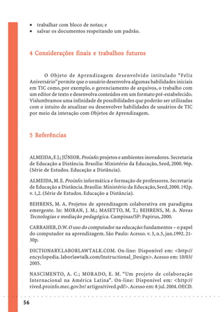· trabalhar com bloco de notas; e
                             · salvar os documentos respeitando um padrão.



                               Co iderações           trabalhos futuros
                                                       rabal
                             4 Considerações finais e trabalhos futuros


                                   O Objeto de Aprendizagem desenvolvido intitulado “Feliz
                             Aniversário” permite que o usuário desenvolva algumas habilidades iniciais
                             em TIC como, por exemplo, o gerenciamento de arquivos, o trabalho com
                             um editor de texto e desenvolva conteúdos em um formato pré-estabelecido.
                             Vislumbramos uma infinidade de possibilidades que poderão ser utilizadas
                             com o intuito de atualizar ou desenvolver habilidades de usuários de TIC
                             por meio da interação com Objetos de Aprendizagem.



                               Ref
                                efe
                             5 Referências


                             ALMEIDA, F. J.; JÚNIOR. Proinfo: projetos e ambientes inovadores. Secretaria
                             de Educação a Distância. Brasília: Ministério da Educação, Seed, 2000. 96p.
                             (Série de Estudos. Educação a Distância).

                             ALMEIDA, M. E. Proinfo: informática e formação de professores. Secretaria
                             de Educação a Distância. Brasília: Ministério da Educação, Seed, 2000. 192p.
                             v. 1,2. (Série de Estudos. Educação a Distância).

                             BEHRENS, M. A. Projetos de aprendizagem colaborativa em paradigma
                             emergente. In: MORAN, J. M.; MASETTO, M. T.; BEHRENS, M. A. Novas
                             Tecnologias e mediação pedagógica. Campinas/SP: Papirus, 2000.

                             CARRAHER, D.W. O uso do computador na educação: fundamentos – o papel
                             do computador na aprendizagem. São Paulo: Acesso. v. 3, n.5, jan.1992. 21-
                             30p.

                             DICTIONARY.LABORLAWTALK.COM. On-line: Disponível em: <http://
                             encyclopedia. laborlawtalk.com/Instructional_Design>. Acesso em: 10/03/
                             2005.

                             NASCIMENTO, A. C.; MORADO, E. M. “Um projeto de colaboração
                             Internacional na América Latina”. On-line: Disponível em: <http://
                             rived.proinfo.mec.gov.br/ artigos/rived.pdf>. Acesso em: 8 jul. 2004. OECD.
○   ○   ○   ○   ○   ○   ○    ○   ○   ○   ○   ○   ○   ○   ○   ○   ○   ○   ○   ○   ○   ○   ○   ○   ○   ○   ○   ○   ○   ○   ○   ○   ○   ○   ○   ○   ○   ○   ○   ○   ○   ○   ○   ○   ○   ○   ○   ○   ○   ○   ○   ○   ○




                        56
 