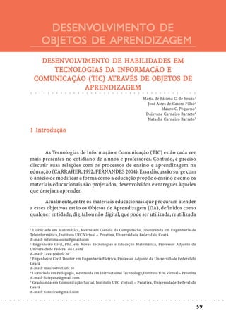 DESENVOLVIMENTO DE
                                                     DESENVOL
                                                            OLVIMENTO
                                                    OBJETOS DE APRENDIZAGEM
                                      DESENVOLVIMENTO DE HABILIDADES EM
                                      DESENVOLVIMENT
                                         ENVOLVIMENTO     HABILIDADES
                                         TECNOLOGIAS DA
                                         TECNOLOGIAS DA INFORMAÇÃO E
                                    COMUNICAÇÃO (TIC) TRA        OBJETOS
                                    COMUNICAÇÃO (TIC) ATRAVÉS DE OBJETOS DE
                            ○       ○       ○
                                                  RENDIZAGEM
                                                APRENDIZA
                                                APRENDIZAGEM
                                                    ○       ○       ○       ○       ○       ○       ○       ○       ○       ○       ○       ○       ○       ○       ○       ○       ○       ○       ○       ○       ○       ○       ○       ○       ○       ○       ○       ○       ○       ○       ○       ○       ○       ○       ○       ○




                                                                                                                                                                                                                                            Maria de Fátima C. de Souza1
                                                                                                                                                                                                                                              José Aires de Castro Filho2
                                                                                                                                                                                                                                                      Mauro C. Pequeno3
                                                                                                                                                                                                                                             Daisyane Carneiro Barreto4
                                                                                                                                                                                                                                              Natasha Carneiro Barreto5

                              In
                            1 Introdução


                                   As Tecnologias de Informação e Comunicação (TIC) estão cada vez
                            mais presentes no cotidiano de alunos e professores. Contudo, é preciso
                            discutir suas relações com os processos de ensino e aprendizagem na
                            educação (CARRAHER, 1992; FERNANDES 2004). Essa discussão surge com
                            o anseio de modificar a forma como a educação propõe o ensino e como os
                            materiais educacionais são projetados, desenvolvidos e entregues àqueles
                            que desejam aprender.

                                   Atualmente, entre os materiais educacionais que procuram atender
                            a esses objetivos estão os Objetos de Aprendizagem (OA), definidos como
                            qualquer entidade, digital ou não digital, que pode ser utilizada, reutilizada

                            1
                              Licenciada em Matemática, Mestre em Ciência da Computação, Doutoranda em Engenharia de
                            Teleinformática, Instituto UFC Virtual – Proativa, Universidade Federal do Ceará
                            E-mail: mfatimasouza@gmail.com
                            2
                              Engenheiro Civil, Phd. em Novas Tecnologias e Educação Matemática, Professor Adjunto da
                            Universidade Federal do Ceará
                            E-mail: j.castro@ufc.br
                            3
                              Engenheiro Civil, Doutor em Engenharia Elétrica, Professor Adjunto da Universidade Federal do
                            Ceará
                            E-mail: mauro@vdl.ufc.br
                            4
                              Licenciada em Pedagogia, Mestranda em Instructional Technology, Instituto UFC Virtual – Proativa
                            E-mail: daisyane@gmail.com
                            5
                              Graduanda em Comunicação Social, Instituto UFC Virtual – Proativa, Universidade Federal do
                            Ceará
                            E-mail: natoxica@gmail.com
○   ○   ○   ○   ○   ○   ○       ○       ○       ○       ○       ○       ○       ○       ○       ○       ○       ○       ○       ○       ○       ○       ○       ○       ○       ○       ○       ○       ○       ○       ○       ○       ○       ○       ○       ○       ○       ○       ○       ○       ○       ○       ○       ○       ○       ○   ○   ○   ○   ○   ○   ○




                                                                                                                                                                                                                                                                                                                                                59
 