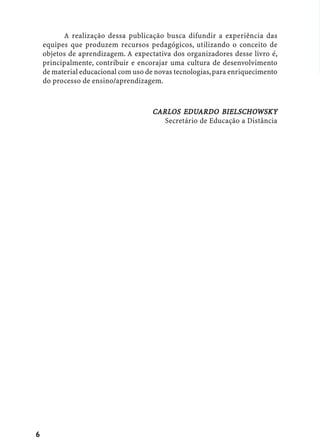 A realização dessa publicação busca difundir a experiência das
    equipes que produzem recursos pedagógicos, utilizando o conceito de
    objetos de aprendizagem. A expectativa dos organizadores desse livro é,
    principalmente, contribuir e encorajar uma cultura de desenvolvimento
    de material educacional com uso de novas tecnologias, para enriquecimento
    do processo de ensino/aprendizagem.



                                      CARLOS EDUARD O BIELSCHOWSKY
                                      CARLOS EDUARD BIELSCHOW
                                                   ARDO
                                         Secretário de Educação a Distância




6
 
