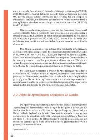 ou referenciada durante o aprendizado apoiado pela tecnologia (WILEY,
                             2000; IEEE, 2002). Não há definição clara de limite de tamanho para um
                             OA, porém alguns autores defendem que ele deve ter um propósito
                             educacional definido, um elemento que estimule a reflexão do estudante e
                             sua aplicação não deve se restringir a um único contexto (BETTIO;
                             MARTINS, 2002).

                                    Há diversos fatores que favorecem o uso dos OA na área educacional
                             como: a flexibilidade, a facilidade para atualização, a customização, a
                             interoperabilidade, o aumento do valor de um conhecimento e a facilidade
                             de indexação e procura (LONGMIRE, 2001). Todos eles são mais que
                             suficientes para justificar a utilização dos OA nas diferentes modalidades
                             de ensino.

                                      Nos últimos anos, diversos autores têm conduzido investigações
                             acerca dos OA para a compreensão de conceitos matemáticos (ROSCHELLE
                             et al., 1999; CASTRO-FILHO et al., 2005), em especial os ligado à Álgebra.
                             Entretanto, poucos trabalhos têm abordado seu uso para a Geometria. Dessa
                             forma, o presente trabalho propõe-se a descrever um Objeto de
                             Aprendizagem como ferramenta de auxílio para o ensino dos conceitos de
                             semelhança de triângulos, proporcionalidade e do teorema de Tales.

                                    Na seção 2, apresentamos o Objeto de Aprendizagem “Escadas” e
                             explicamos o seu funcionamento. Na seção 3, mostramos como esse objeto
                             pode ser utilizado pelo professor em sala de aula e suas implicações
                             pedagógicas. Na seção 4, apresentamos um estudo exploratório e
                             concluímos o trabalho na seção 5, apresentando alguns pontos importantes
                             relacionados à utilização do Objeto de Aprendizagem Escadas.



                                 Objeto
                                  bjet         ndizagem Arquit
                                                          quitetura    Escadas
                             2 O Objeto de Aprendizagem Arquitetura de Escadas


                                   O Arquitetura de Escadas ou, simplesmente, Escadas é um Objeto de
                             Aprendizagem desenvolvido pelo Grupo de Pesquisa e Produção de
                             Ambientes Interativos e Objetos de Aprendizagem (Proativa) da
                             Universidade Federal do Ceará. 6 Esse objeto aborda os conceitos
                             matemáticos de semelhança de triângulos, proporcionalidade e Teorema
                             de Tales e tem o intuito de contextualizar o ensino de Matemática de
                             maneira a permitir que o aluno crie um elo entre a geometria da escola e a
                             geometria do seu cotidiano.
                             6
                                 proativa.vdl.ufc.br
○   ○   ○   ○   ○   ○   ○    ○    ○   ○   ○   ○   ○   ○   ○   ○   ○   ○   ○   ○   ○   ○   ○   ○   ○   ○   ○   ○   ○   ○   ○   ○   ○   ○   ○   ○   ○   ○   ○   ○   ○   ○   ○   ○   ○   ○   ○   ○   ○   ○   ○   ○   ○




                        60
 