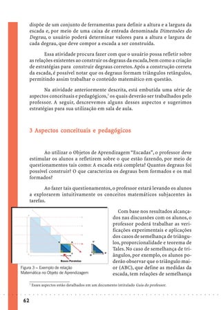 dispõe de um conjunto de ferramentas para definir a altura e a largura da
                             escada e, por meio de uma caixa de entrada denominada Dimensões do
                             Degrau, o usuário poderá determinar valores para a altura e largura de
                             cada degrau, que deve compor a escada a ser construída.

                                    Essa atividade procura fazer com que o usuário possa refletir sobre
                             as relações existentes ao construir os degraus da escada, bem como a criação
                             de estratégias para construir degraus corretos. Após a construção correta
                             da escada, é possível notar que os degraus formam triângulos retângulos,
                             permitindo assim trabalhar o conteúdo matemático em questão.

                                    Na atividade anteriormente descrita, está embutida uma série de
                             aspectos conceituais e pedagógicos,7 os quais deverão ser trabalhados pelo
                             professor. A seguir, descrevemos alguns desses aspectos e sugerimos
                             estratégias para sua utilização em sala de aula.



                                        conce         pedagógic
                                                             icos
                             3 Aspectos conceituais e pedagógicos


                                   Ao utilizar o Objetos de Aprendizagem “Escadas”, o professor deve
                             estimular os alunos a refletirem sobre o que estão fazendo, por meio de
                             questionamentos tais como: A escada está completa? Quantos degraus foi
                             possível construir? O que caracteriza os degraus bem formados e os mal
                             formados?

                                    Ao fazer tais questionamentos, o professor estará levando os alunos
                             a explorarem intuitivamente os conceitos matemáticos subjacentes às
                             tarefas.

                                                                                                                 Com base nos resultados alcança-
                                                                                                              dos nas discussões com os alunos, o
                                                                                                              professor poderá trabalhar as veri-
                                                                                                              ficações experimentais e aplicações
                                                                                                              dos casos de semelhança de triângu-
                                                                                                              los, proporcionalidade e teorema de
                                                                                                              Tales. No caso de semelhança de tri-
                                                                                                              ângulos, por exemplo, os alunos po-
                                                                                                              derão observar que o triângulo mai-
                    Figura 3 – Exemplo de relação                                                             or (ABC), que define as medidas da
                    Matemática no Objeto de Aprendizagem                                                      escada, tem relações de semelhança
                             7
                                 Esses aspectos estão detalhados em um documento intitulado Guia do professor.

○   ○   ○   ○   ○   ○   ○    ○    ○   ○   ○   ○   ○   ○   ○   ○   ○   ○   ○   ○   ○   ○   ○   ○   ○   ○   ○   ○   ○   ○   ○   ○   ○   ○   ○   ○   ○   ○   ○   ○   ○   ○   ○   ○   ○   ○   ○   ○   ○   ○   ○   ○   ○




                        62
 