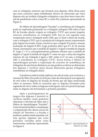 com os triângulos menores que formam seus degraus. Além disso, para
                            que esses conceitos sejam trabalhados, deverá ser observado que esses
                            degraus são, na verdade, triângulos retângulos e que deve haver uma rela-
                            ção de paralelismo entre a base BC e a base DE, conforme apresentado na
                            Figura 3.

                                   No Objeto de Aprendizagem “Escadas”, a semelhança de triângulos
                            pode ser explorada projetando-se o triângulo retângulo CDE sobre a base
                            BC da Escada, dando origem ao triângulo C’D’E’, que possui ângulos
                            internos semelhantes ao triângulo CDE. Faz-se, em seguida, uma
                            comparação entre o triângulo maior ABC, que é a base e altura da escada,
                            com o triângulo C’D’E’, que é a projeção do triângulo menor, representado
                            pelo degrau da escada. Assim, conclui-se que o ângulo D’ possui a mesma
                            inclinação do ângulo B (90o). Logo, podemos dizer que D’= B. Da mesma
                            forma, constatamos que a medida do ângulo C é igual à medida do ângulo
                            E’. Logo, C = E’ e, conseqüentemente, podemos afirmar que a medida do
                            ângulo A é igual à medida do ângulo C’, uma vez que a soma dos ângulos
                            internos de um triângulo é igual a 180o, então A=C’ ou seja, o triângulo
                            ABC é semelhante ao triângulo C’D’E’. Dessa forma, o Objeto de
                            Aprendizagem permite a exploração do conceito de semelhança de
                            triângulos de uma forma dinâmica, ou seja, podem-se alterar as dimensões
                            dos degraus e verificar quais dessas dimensões geram triângulos
                            semelhantes ao triângulo maior.

                                   O professor poderá ainda explorar, em sala de aula, com os alunos, o
                            teorema de Tales. Isso pode ser feito por meio da colocação de um segmento
                            de reta sobre os degraus da Escada, de forma que ele fique atravessado
                            sobre os mesmos. Pode-se constatar que os ângulos formados pelo
                            segmento de reta e todos os degraus serão iguais. Isso só é possível porque
                            todos os degraus são horizontais e, portanto, paralelos.

                                   Após o prolongamento da
                            largura dos degraus é possível se
                            verificar melhor como podemos
                            relacionar o Teorema de Tales com o
                            Objeto de Aprendizagem “Escadas”.
                            Como forma de facilitar a visualização
                            e compreensão dos alunos acerca da
                            relação do Teorema e a Escada, o
                            professor poderá ainda desenhar em
                            sala apenas algumas das retas
                            paralelas cortadas pelas retas
                            transversais, conforme apresentado                                                                              Figura 4 – Aplicabilidade do
                            na Figura 4.                                                                                                               Teorema de Tales

○   ○   ○   ○   ○   ○   ○   ○   ○   ○   ○   ○   ○   ○   ○   ○   ○   ○   ○   ○   ○   ○   ○   ○   ○   ○   ○   ○   ○   ○   ○   ○   ○   ○   ○   ○   ○   ○   ○   ○   ○   ○   ○   ○   ○   ○   ○   ○   ○   ○   ○   ○   ○




                                                                                                                                                                                        63
 