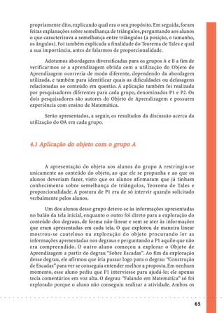 propriamente dito, explicando qual era o seu propósito. Em seguida, foram
                            feitas explanações sobre semelhança de triângulos, perguntando aos alunos
                            o que caracterizava a semelhança entre triângulos (a posição, o tamanho,
                            os ângulos). Foi também explicada a finalidade do Teorema de Tales e qual
                            a sua importância, antes de falarmos de proporcionalidade.

                                   Adotamos abordagens diversificadas para os grupos A e B a fim de
                            verificarmos se a aprendizagem obtida com a utilização do Objeto de
                            Aprendizagem ocorreria de modo diferente, dependendo da abordagem
                            utilizada, e também para identificar quais as dificuldades ou defasagens
                            relacionadas ao conteúdo em questão. A aplicação também foi realizada
                            por pesquisadores diferentes para cada grupo, denominados P1 e P2. Os
                            dois pesquisadores são autores do Objeto de Aprendizagem e possuem
                            experiência com ensino de Matemática.

                                   Serão apresentados, a seguir, os resultados da discussão acerca da
                            utilização do OA em cada grupo.



                                             objeto com gr
                                              bjet
                            4.1 Aplicação do objeto com o grupo A


                                  A apresentação do objeto aos alunos do grupo A restringiu-se
                            unicamente ao conteúdo do objeto, ao que ele se propunha e ao que os
                            alunos deveriam fazer, visto que os alunos afirmaram que já tinham
                            conhecimento sobre semelhança de triângulos, Teorema de Tales e
                            proporcionalidade. A postura de P1 era de só intervir quando solicitado
                            verbalmente pelos alunos.

                                   Um dos alunos desse grupo deteve-se às informações apresentadas
                            no balão da tela inicial, enquanto o outro foi direto para a exploração do
                            conteúdo dos degraus, de forma não-linear e sem se ater às informações
                            que eram apresentadas em cada tela. O que explorou de maneira linear
                            mostrou-se cauteloso na exploração do objeto procurando ler as
                            informações apresentadas nos degraus e perguntando a P1 aquilo que não
                            era compreendido. O outro aluno começou a explorar o Objeto de
                            Aprendizagem a partir do degrau “Sobre Escadas”. Ao fim da exploração
                            desse degrau, ele afirmou que iria passar logo para o degrau “Construção
                            de Escadas” para ver se conseguia entender melhor a proposta. Em nenhum
                            momento, esse aluno pediu que P1 interviesse para ajudá-lo; ele apenas
                            tecia comentários em voz alta. O degrau “Falando em Matemática” só foi
                            explorado porque o aluno não conseguiu realizar a atividade. Ambos os

○   ○   ○   ○   ○   ○   ○   ○   ○   ○   ○   ○   ○   ○   ○   ○   ○   ○   ○   ○   ○   ○   ○   ○   ○   ○   ○   ○   ○   ○   ○   ○   ○   ○   ○   ○   ○   ○   ○   ○   ○   ○   ○   ○   ○   ○   ○   ○   ○   ○   ○   ○   ○




                                                                                                                                                                                        65
 