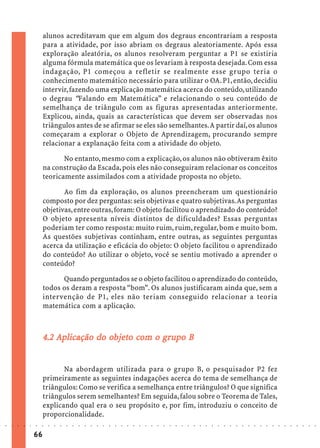 alunos acreditavam que em algum dos degraus encontrariam a resposta
                             para a atividade, por isso abriam os degraus aleatoriamente. Após essa
                             exploração aleatória, os alunos resolveram perguntar a P1 se existiria
                             alguma fórmula matemática que os levariam à resposta desejada. Com essa
                             indagação, P1 começou a refletir se realmente esse grupo teria o
                             conhecimento matemático necessário para utilizar o OA. P1, então, decidiu
                             intervir, fazendo uma explicação matemática acerca do conteúdo, utilizando
                             o degrau “Falando em Matemática” e relacionando o seu conteúdo de
                             semelhança de triângulo com as figuras apresentadas anteriormente.
                             Explicou, ainda, quais as características que devem ser observadas nos
                             triângulos antes de se afirmar se eles são semelhantes. A partir daí, os alunos
                             começaram a explorar o Objeto de Aprendizagem, procurando sempre
                             relacionar a explanação feita com a atividade do objeto.

                                    No entanto, mesmo com a explicação, os alunos não obtiveram êxito
                             na construção da Escada, pois eles não conseguiram relacionar os conceitos
                             teoricamente assimilados com a atividade proposta no objeto.

                                    Ao fim da exploração, os alunos preencheram um questionário
                             composto por dez perguntas: seis objetivas e quatro subjetivas. As perguntas
                             objetivas, entre outras, foram: O objeto facilitou o aprendizado do conteúdo?
                             O objeto apresenta níveis distintos de dificuldades? Essas perguntas
                             poderiam ter como resposta: muito ruim, ruim, regular, bom e muito bom.
                             As questões subjetivas continham, entre outras, as seguintes perguntas
                             acerca da utilização e eficácia do objeto: O objeto facilitou o aprendizado
                             do conteúdo? Ao utilizar o objeto, você se sentiu motivado a aprender o
                             conteúdo?

                                   Quando perguntados se o objeto facilitou o aprendizado do conteúdo,
                             todos os deram a resposta “bom”. Os alunos justificaram ainda que, sem a
                             intervenção de P1, eles não teriam conseguido relacionar a teoria
                             matemática com a aplicação.



                                              objeto com gr
                                               bjet
                             4.2 Aplicação do objeto com o grupo B


                                    Na abordagem utilizada para o grupo B, o pesquisador P2 fez
                             primeiramente as seguintes indagações acerca do tema de semelhança de
                             triângulos: Como se verifica a semelhança entre triângulos? O que significa
                             triângulos serem semelhantes? Em seguida, falou sobre o Teorema de Tales,
                             explicando qual era o seu propósito e, por fim, introduziu o conceito de
                             proporcionalidade.
○   ○   ○   ○   ○   ○   ○    ○   ○   ○   ○   ○   ○   ○   ○   ○   ○   ○   ○   ○   ○   ○   ○   ○   ○   ○   ○   ○   ○   ○   ○   ○   ○   ○   ○   ○   ○   ○   ○   ○   ○   ○   ○   ○   ○   ○   ○   ○   ○   ○   ○   ○   ○




                        66
 