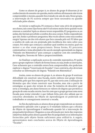 Como os alunos do grupo A, os alunos do grupo B disseram já ter
                            conhecimento do assunto em questão, muito embora afirmassem não terem
                            compreendido o mesmo, quando fora tratado em sala de aula. Nesse grupo,
                            a intervenção de P2 ocorria sempre que fosse necessária ou quando
                            solicitada pelos alunos.

                                   Ao iniciar a explicação, P2 começou a fazer uma série de perguntas
                            aos alunos, tais como: Que horas são? O sol estava muito forte quando vocês
                            estavam a caminho? Após os alunos terem respondido, P2 perguntou se, ao
                            andar, eles haviam percebido a sombra dos seus corpos. Todos responderam
                            que sim. Então o professor perguntou: Mas vocês sabem como essa sombra
                            surgiu? Apenas um dos três alunos que fora causada pelo sol. P2 falou que
                            a sombra de cada um era projetada pela incidência dos raios sobre seus
                            corpos. Foi então que começou a analisar qual sombra era maior, qual era
                            menor e se elas eram proporcionais. Dessa forma, P2 procurou
                            contextualizar o tema abordado e fez uso do exemplo apresentado no degrau
                            “Falando em Matemática” para começar a explorar com eles semelhança
                            de triângulos, Teorema de Tales e proporcionalidade.

                                   Ao finalizar a explicação acerca do conteúdo matemático, P2 pediu
                            para o grupo explorar o objeto de forma linear, ou seja, lendo as instruções.
                            Caso achassem que o conteúdo estava bem compreendido, eles poderiam
                            explorar o degrau “Construção de Escadas”. Caso contrário, eles deveriam
                            consultar as informações do degrau “Falando em Matemática”.

                                   Assim, como os alunos do grupo A, os alunos do grupo B sentiram
                            dificuldade em construir uma Escada, muito embora esse grupo tivesse
                            entendido, pelo que fora exposto por P2, que não seria com a utilização de
                            fórmulas que eles iriam construir suas Escadas, mas sim a partir de
                            estratégias as quais eles teriam de criar. Na tentativa de descobrir qual
                            seria a estratégia, um aluno forneceu os valores do degrau que permitiu a
                            geração de uma escada correta. Isso fez com que o grupo gerasse uma nova
                            Escada para tentar entender o que tinham feito, pois eles sabiam que os
                            conceitos abordados no Objeto de Aprendizagem só poderiam ser
                            trabalhados se conseguissem construir a escada.

                                   Ao fim da exploração, os alunos desse grupo responderam ao mesmo
                            questionário aplicado com o grupo A. O resultado indicou que a eficácia
                            do Objeto de Aprendizagem é melhorada quando há a intervenção do
                            pesquisador/professor. Chegamos a essa afirmação por meio das respostas
                            subjetivas dadas pelos alunos quando lhes foi perguntado se as informações
                            fornecidas pelo objeto foram suficientes para utilizá-lo. A seguir,
                            apresentamos mais conclusões acerca do Objeto de Aprendizagem
                            “Escadas”.
○   ○   ○   ○   ○   ○   ○   ○   ○   ○   ○   ○   ○   ○   ○   ○   ○   ○   ○   ○   ○   ○   ○   ○   ○   ○   ○   ○   ○   ○   ○   ○   ○   ○   ○   ○   ○   ○   ○   ○   ○   ○   ○   ○   ○   ○   ○   ○   ○   ○   ○   ○   ○




                                                                                                                                                                                        67
 