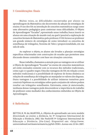 5 Considerações finais
                               Co iderações


                                    Muitas vezes, as dificuldades encontradas por alunos na
                             aprendizagem da Matemática são decorrentes da adoção de estratégias de
                             ensino. O uso dos OA na introdução de conceitos matemáticos surge como
                             uma alternativa pedagógica para contornar essas dificuldades. O Objeto
                             de Aprendizagem “Escadas”, apresentado nesse trabalho, busca inserir os
                             alunos em uma situação do mundo real, na qual é possível a exploração de
                             conceitos formais de Matemática pelo professor. O OA fornece ao professor
                             um grande número de estratégias de como introduzir os conceitos de
                             semelhança de triângulos, Teorema de Tales e proporcionalidade, em sua
                             sala de aula.

                                    Ao explorar o objeto, os alunos são levados a planejar estratégias
                             específicas relacionadas com construções de escadas que permitem uma
                             discussão desses conteúdos com base em situações concretas.

                                    Nesse trabalho, chamamos a atenção para as vantagens em se utilizar
                             o Objeto de Aprendizagem “Escadas” no ensino de conceitos matemáticos
                             até então ensinados somente com os recursos dos métodos tradicionais,
                             como o giz e o quadro-negro. Uma das vantagens do OA em relação a esses
                             métodos tradicionais é a possibilidade de explorar de forma dinâmica as
                             relações de semelhança de triângulos ao manipular os valores dos degraus.
                             Outra vantagem é a possibilidade de utilizar inúmeras tentativas para
                             construir hipóteses ou estratégias sobre quais conjuntos de valores podem
                             resultar em triângulos semelhantes. Entretanto, como já mencionado,
                             nenhuma dessas vantagens pode desconsiderar a importância do trabalho
                             do professor como mediador dos conhecimentos embutidos no Objeto de
                             Aprendizagem.



                               Ref
                                efe
                             6 Referências


                             BETTIO, R. W. de; MARTINS, A. Objetos de aprendizado: um novo modelo
                             direcionado ao ensino a distância. In: 9º Congresso Internacional de
                             Educação a Distância. 2002. São Paulo/SP. 9º Congresso Internacional de
                             Educação a Distância. [On-Line]. Disponível em: <http://www.
                             universiabrasil.net/materia/materia.jsp?id=5938>. Acesso em: 22 fev. 2007.
○   ○   ○   ○   ○   ○   ○    ○   ○   ○   ○   ○   ○   ○   ○   ○   ○   ○   ○   ○   ○   ○   ○   ○   ○   ○   ○   ○   ○   ○   ○   ○   ○   ○   ○   ○   ○   ○   ○   ○   ○   ○   ○   ○   ○   ○   ○   ○   ○   ○   ○   ○   ○




                        68
 
