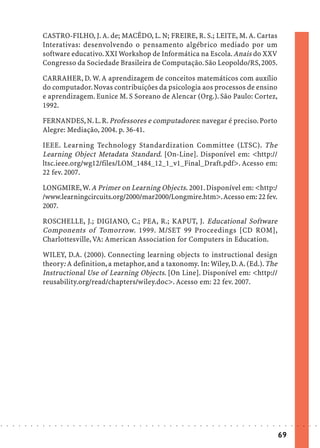 CASTRO-FILHO, J. A. de; MACÊDO, L. N; FREIRE, R. S.; LEITE, M. A. Cartas
                            Interativas: desenvolvendo o pensamento algébrico mediado por um
                            software educativo. XXI Workshop de Informática na Escola. Anais do XXV
                            Congresso da Sociedade Brasileira de Computação. São Leopoldo/RS, 2005.

                            CARRAHER, D. W. A aprendizagem de conceitos matemáticos com auxílio
                            do computador. Novas contribuições da psicologia aos processos de ensino
                            e aprendizagem. Eunice M. S Soreano de Alencar (Org.). São Paulo: Cortez,
                            1992.

                            FERNANDES, N. L. R. Professores e computadores: navegar é preciso. Porto
                            Alegre: Mediação, 2004. p. 36-41.

                            IEEE. Learning Technology Standardization Committee (LTSC). The
                            Learning Object Metadata Standard. [On-Line]. Disponível em: <http://
                            ltsc.ieee.org/wg12/files/LOM_1484_12_1_v1_Final_Draft.pdf>. Acesso em:
                            22 fev. 2007.

                            LONGMIRE, W. A Primer on Learning Objects. 2001. Disponível em: <http:/
                            /www.learningcircuits.org/2000/mar2000/Longmire.htm>. Acesso em: 22 fev.
                            2007.

                            ROSCHELLE, J.; DIGIANO, C.; PEA, R.; KAPUT, J. Educational Software
                            Components of Tomorrow. 1999. M/SET 99 Proceedings [CD ROM],
                            Charlottesville, VA: American Association for Computers in Education.

                            WILEY, D.A. (2000). Connecting learning objects to instructional design
                            theory: A definition, a metaphor, and a taxonomy. In: Wiley, D. A. (Ed.). The
                            Instructional Use of Learning Objects. [On Line]. Disponível em: <http://
                            reusability.org/read/chapters/wiley.doc>. Acesso em: 22 fev. 2007.




○   ○   ○   ○   ○   ○   ○   ○   ○   ○   ○   ○   ○   ○   ○   ○   ○   ○   ○   ○   ○   ○   ○   ○   ○   ○   ○   ○   ○   ○   ○   ○   ○   ○   ○   ○   ○   ○   ○   ○   ○   ○   ○   ○   ○   ○   ○   ○   ○   ○   ○   ○   ○




                                                                                                                                                                                        69
 