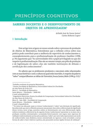 PRINCÍPIOS COGNITIVOS
                            SABERES DOCENTES E O DESENVOLVIMENTO DE
                                    DO           DESENVOLVIMENT
                                                    ENVOLVIMENTO
                                    OBJETOS    APRENDIZA
                                                 RENDIZAGEM
                                    OBJETOS DE APRENDIZAGEM1
                            ○       ○       ○       ○       ○       ○       ○       ○       ○       ○       ○       ○       ○       ○       ○       ○       ○       ○       ○       ○       ○       ○       ○       ○       ○       ○       ○       ○       ○       ○       ○       ○       ○       ○       ○       ○       ○       ○       ○




                                                                                                                                                                                                                                Arlindo José de Souza Junior2
                                                                                                                                                                                                                                       Carlos Roberto Lopes3
                              In
                            1 Introdução


                                    Este artigo tem origem no nosso estudo sobre o processo de produção
                            de objetos de Matemática. Entendemos que a reflexão crítica sobre essa
                            prática pode contribuir para a melhoria do repertório de conhecimentos e,
                            conseqüentemente, para a profissionalização do professor. Gauthier (1998,
                            p. 70) argumenta que: “As universidades têm o papel privilegiado no que diz
                            respeito à profissionalização. Elas são ao mesmo tempo, um pólo de produção
                            e de legitimação do saber; elas são também instituições de difusão e
                            certificação dos conhecimentos”.

                                   Os saberes que os professores produzem e executam estão relacionados
                            com as suas histórias e com a cultura na qual estão inseridos. A respeito da palavra
                            “saber” compartilhamos as idéias de Fiorentini, Souza Junior, Melo (1998, p. 312).4


                            1
                              Trabalho resultante de pesquisa Matemática.
                            2
                              Doutor, Faculdade de Matemática, Universidade Federal de Uberlândia
                            Av. João Naves de Ávila 2121
                            Bloco F – Faculdade de Matemática
                            Santa Mônica – Uberlândia – 38400-902
                            E-mail: arlindo@ufu.br
                            3
                              Engenheiro Eletricista, Doutor, Faculdade de Computação, Universidade Federal de Uberlândia
                            Av. João Naves de Ávila 2121
                            Bloco B – Sala 1B60 – Faculdade de Computação
                            Santa Mônica – Uberlândia – 38400-902
                            E-mail: crlopes@ufu.br
                            4
                              “Os textos em educação usam os termos ‘conhecimento’ e ‘saber’ sem distinção de significado.
                            Reconhecendo que nem os filósofos possuem uma posição clara sobre a diferenciação de significado
                            desses termos, nesse artigo, usaremos ambas as denominações sem uma diferenciação rígida,
                            embora tendamos a diferenciá-las da seguinte forma: ‘conhecimento’ aproximar-se-ia mais com a
                            produção científica sistematizada e acumulada historicamente com regras mais rigorosas de
                            validação tradicionalmente aceitas pela academia; o ‘saber’, por outro lado, representaria um modo
                            de conhecer/saber mais dinâmico, menos sistematizado ou rigoroso e mais articulado a outras
                            formas de saber e fazer relativos à prática, não possuindo normas rígidas formais de validação”.
○   ○   ○   ○   ○   ○   ○       ○       ○       ○       ○       ○       ○       ○       ○       ○       ○       ○       ○       ○       ○       ○       ○       ○       ○       ○       ○       ○       ○       ○       ○       ○       ○       ○       ○       ○       ○       ○       ○       ○       ○       ○       ○       ○       ○       ○       ○   ○   ○   ○   ○   ○




                                                                                                                                                                                                                                                                                                                                                    7
 