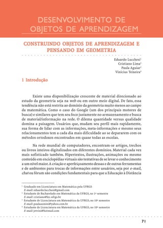 DESENVOLVIMENTO DE
                                                      DESENVOL
                                                             OLVIMENTO
                                                     OBJETOS DE APRENDIZAGEM
                                    CONSTRUINDO OBJETOS DE APRENDIZAGEM E
                                    CONSTRUIND OBJETOS
                                          UINDO            APRENDIZA
                                                             RENDIZAGEM
                                            ENSANDO     GEOMETRIA
                                           PENSAND O EM GEOMETRIA
                            ○        ○       ○       ○       ○       ○       ○       ○       ○       ○       ○       ○       ○       ○       ○       ○       ○       ○       ○       ○       ○       ○       ○       ○       ○       ○       ○       ○       ○       ○       ○       ○       ○       ○       ○       ○       ○       ○       ○




                                                                                                                                                                                                                                                                         Eduardo Lucchesi1
                                                                                                                                                                                                                                                                            Cristiano Lima2
                                                                                                                                                                                                                                                                              Paula Aguiar3
                                                                                                                                                                                                                                                                          Vinícius Teixeira4

                              In
                            1 Introdução


                                   Existe uma disponibilização crescente de material direcionado ao
                            estudo da geometria seja na web ou em outro meio digital. De fato, essa
                            tendência não está restrita ao domínio da geometria muito menos ao campo
                            da matemática. Como o caso do Google (um dos principais motores de
                            busca) e similares que tem seu foco justamente no armazenamento e busca
                            de material/informação na rede. O dilema quantidade versus qualidade
                            domina a paisagem. Usuários que, mudam seu perfil mais rapidamente,
                            sua forma de lidar com as informações, meta-informações e mesmo seus
                            relacionamentos tem a cada dia mais dificuldade ao se depararem com os
                            métodos ortodoxos encontrados em quase todas as escolas.

                                   Na rede mundial de computadores, encontram-se artigos, trechos
                            ou livros inteiros digitalizados em diferentes domínios. Material cada vez
                            mais sofisticado também. Hipertextos, ilustrações, animações ou mesmo
                            conteúdo em enciclopédias virtuais são tentativas de se levar o conhecimento
                            a um nível maior. A criação e aperfeiçoamento dessas e de outras ferramentas
                            e de ambientes para trocas de informações entre usuários, seja por e-mail,
                            chat ou fórum são condições fundamentais para que a Educação à Distância


                            1
                                    Graduado em Licenciatura em Matemática pela UFRGS
                                    E-mail: eduardo.lucchesi@gmail.com
                            2
                                    Estudante de Bacharelado em Matemática da UFRGS, no 1º semestre
                                    E-mail: cristiano@lec.ufrgs.br
                            3
                                    Estudante de Licenciatura em Matemática da UFRGS, no 10º semestre
                                    E-mail: paulaasmini@yahoo.com.br
                            4
                                    Estudante de Licenciatura em Matemática da UFRGS, no 10º semestre
                                    E-mail: jetvini@hotmail.com
○   ○   ○   ○   ○   ○   ○       ○        ○       ○       ○       ○       ○       ○       ○       ○       ○       ○       ○       ○       ○       ○       ○       ○       ○       ○       ○       ○       ○       ○       ○       ○       ○       ○       ○       ○       ○       ○       ○       ○       ○       ○       ○       ○       ○       ○   ○   ○   ○   ○   ○   ○




                                                                                                                                                                                                                                                                                                                                                 71
 