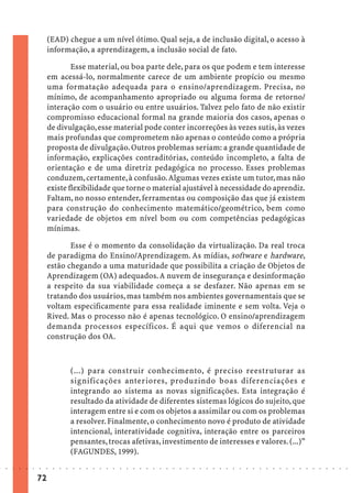 (EAD) chegue a um nível ótimo. Qual seja, a de inclusão digital, o acesso à
                             informação, a aprendizagem, a inclusão social de fato.

                                     Esse material, ou boa parte dele, para os que podem e tem interesse
                             em acessá-lo, normalmente carece de um ambiente propício ou mesmo
                             uma formatação adequada para o ensino/aprendizagem. Precisa, no
                             mínimo, de acompanhamento apropriado ou alguma forma de retorno/
                             interação com o usuário ou entre usuários. Talvez pelo fato de não existir
                             compromisso educacional formal na grande maioria dos casos, apenas o
                             de divulgação, esse material pode conter incorreções às vezes sutis, às vezes
                             mais profundas que comprometem não apenas o conteúdo como a própria
                             proposta de divulgação. Outros problemas seriam: a grande quantidade de
                             informação, explicações contraditórias, conteúdo incompleto, a falta de
                             orientação e de uma diretriz pedagógica no processo. Esses problemas
                             conduzem, certamente, à confusão. Algumas vezes existe um tutor, mas não
                             existe flexibilidade que torne o material ajustável à necessidade do aprendiz.
                             Faltam, no nosso entender, ferramentas ou composição das que já existem
                             para construção do conhecimento matemático/geométrico, bem como
                             variedade de objetos em nível bom ou com competências pedagógicas
                             mínimas.

                                    Esse é o momento da consolidação da virtualização. Da real troca
                             de paradigma do Ensino/Aprendizagem. As mídias, software e hardware,
                             estão chegando a uma maturidade que possibilita a criação de Objetos de
                             Aprendizagem (OA) adequados. A nuvem de insegurança e desinformação
                             a respeito da sua viabilidade começa a se desfazer. Não apenas em se
                             tratando dos usuários, mas também nos ambientes governamentais que se
                             voltam especificamente para essa realidade iminente e sem volta. Veja o
                             Rived. Mas o processo não é apenas tecnológico. O ensino/aprendizagem
                             demanda processos específicos. É aqui que vemos o diferencial na
                             construção dos OA.



                                             (...) para construir conhecimento, é preciso reestruturar as
                                             significações anteriores, produzindo boas diferenciações e
                                             integrando ao sistema as novas significações. Esta integração é
                                             resultado da atividade de diferentes sistemas lógicos do sujeito, que
                                             interagem entre si e com os objetos a assimilar ou com os problemas
                                             a resolver. Finalmente, o conhecimento novo é produto de atividade
                                             intencional, interatividade cognitiva, interação entre os parceiros
                                             pensantes, trocas afetivas, investimento de interesses e valores. (...)”
                                             (FAGUNDES, 1999).
○   ○   ○   ○   ○   ○   ○    ○   ○   ○   ○   ○   ○   ○   ○   ○   ○   ○   ○   ○   ○   ○   ○   ○   ○   ○   ○   ○   ○   ○   ○   ○   ○   ○   ○   ○   ○   ○   ○   ○   ○   ○   ○   ○   ○   ○   ○   ○   ○   ○   ○   ○   ○




                        72
 