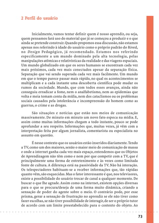 2 Perfil do usuário
                              Pe        usuár
                                          uário


                                   Inicialmente, vamos tentar definir quem é nosso aprendiz, ou seja,
                            quem pensamos fará uso do material que já se começou a produzir e o que
                            ainda se pretende construir. Quando propomos essa discussão, não estamos
                            apenas nos referindo à idade do usuário como o próprio padrão do Rived,
                            no Design Pedagógico, já recomendado. Estamos nos referindo
                            especificamente a um mundo dominado pela alta tecnologia, pelas
                            manipulações atômicas e relativísticas da realidade e das viagens espaciais.
                            Um mundo globalizado em que os seres humanos se encontram cada vez
                            mais próximos, cada vez mais conectados apesar da separação física.
                            Separação que vai sendo superada cada vez mais facilmente. Um mundo
                            em que o tempo parece passar mais rápido, no qual os acontecimentos se
                            multiplicam e a cada instante uma descoberta científica pode mudar os
                            rumos da sociedade. Mundo, que com todos esses avanços, ainda não
                            conseguiu erradicar a fome, nem o analfabetismo, nem as epidemias que
                            volta e meia tomam conta da mídia, nem dos cataclismos ou os problemas
                            sociais causados pela intolerância e incompreensão do homem como as
                            guerras, o crime e as drogas.

                                   São situações e notícias que estão nos meios de comunicação
                            massivamente. De minuto em minuto um novo fato espoca na mídia. E,
                            assim como muitas informações chegam a todo instante, pouco se pode
                            aprofundar a seu respeito. Informações que, muitas vezes, já vêm com a
                            interpretação feita por algum jornalista, comentarista ou especialista no
                            assunto em questão.

                                   É nesse contexto que os usuários estão inseridos diariamente. Tendo
                            a TV, como um dos maiores, senão o maior meio de comunicação de massa
                            e onde a internet ganha cada vez mais espaço, entendemos que os Objetos
                            de Aprendizagem não têm como e nem por que competir com a TV, que é
                            principalmente uma forma de entretenimento e às vezes como limitada
                            fonte de cultura. A diferença está na passividade da TV. Não há interação.
                            Os telespectadores habituam-se a receber informações que, tão rápidas
                            quanto vêm, são esquecidas. Mas o fator interessante é que, nos televisores,
                            existe a possibilidade do usuário trocar de canal a qualquer momento. De
                            buscar o que lhe agrade. Assim como na internet, existem opções diversas
                            para o que se procura/deseja de uma forma muito dinâmica, criando a
                            sensação de poder do agente sobre o meio. O contrário pode, por esse
                            prisma, gerar a sensação de frustração no aprendiz se ele não tiver como
                            fazer escolhas, se não tiver possibilidade de interagir, de ser o próprio tutor
                            de acordo com um limite preestabelecido para o contexto do objeto. Ao
○   ○   ○   ○   ○   ○   ○   ○   ○   ○   ○   ○   ○   ○   ○   ○   ○   ○   ○   ○   ○   ○   ○   ○   ○   ○   ○   ○   ○   ○   ○   ○   ○   ○   ○   ○   ○   ○   ○   ○   ○   ○   ○   ○   ○   ○   ○   ○   ○   ○   ○   ○   ○




                                                                                                                                                                                        73
 