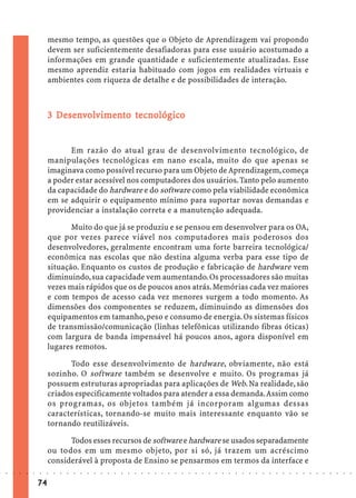 mesmo tempo, as questões que o Objeto de Aprendizagem vai propondo
                             devem ser suficientemente desafiadoras para esse usuário acostumado a
                             informações em grande quantidade e suficientemente atualizadas. Esse
                             mesmo aprendiz estaria habituado com jogos em realidades virtuais e
                             ambientes com riqueza de detalhe e de possibilidades de interação.



                               Dese olvimen tecnológic
                                esen                    ico
                             3 Desenvolv imento tecnológico


                                   Em razão do atual grau de desenvolvimento tecnológico, de
                             manipulações tecnológicas em nano escala, muito do que apenas se
                             imaginava como possível recurso para um Objeto de Aprendizagem, começa
                             a poder estar acessível nos computadores dos usuários. Tanto pelo aumento
                             da capacidade do hardware e do software como pela viabilidade econômica
                             em se adquirir o equipamento mínimo para suportar novas demandas e
                             providenciar a instalação correta e a manutenção adequada.

                                    Muito do que já se produziu e se pensou em desenvolver para os OA,
                             que por vezes parece viável nos computadores mais poderosos dos
                             desenvolvedores, geralmente encontram uma forte barreira tecnológica/
                             econômica nas escolas que não destina alguma verba para esse tipo de
                             situação. Enquanto os custos de produção e fabricação de hardware vem
                             diminuindo, sua capacidade vem aumentando. Os processadores são muitas
                             vezes mais rápidos que os de poucos anos atrás. Memórias cada vez maiores
                             e com tempos de acesso cada vez menores surgem a todo momento. As
                             dimensões dos componentes se reduzem, diminuindo as dimensões dos
                             equipamentos em tamanho, peso e consumo de energia. Os sistemas físicos
                             de transmissão/comunicação (linhas telefônicas utilizando fibras óticas)
                             com largura de banda impensável há poucos anos, agora disponível em
                             lugares remotos.

                                   Todo esse desenvolvimento de hardware, obviamente, não está
                             sozinho. O software também se desenvolve e muito. Os programas já
                             possuem estruturas apropriadas para aplicações de Web. Na realidade, são
                             criados especificamente voltados para atender a essa demanda. Assim como
                             os programas, os objetos também já incorporam algumas dessas
                             características, tornando-se muito mais interessante enquanto vão se
                             tornando reutilizáveis.

                                   Todos esses recursos de software e hardware se usados separadamente
                             ou todos em um mesmo objeto, por si só, já trazem um acréscimo
                             considerável à proposta de Ensino se pensarmos em termos da interface e
○   ○   ○   ○   ○   ○   ○    ○   ○   ○   ○   ○   ○   ○   ○   ○   ○   ○   ○   ○   ○   ○   ○   ○   ○   ○   ○   ○   ○   ○   ○   ○   ○   ○   ○   ○   ○   ○   ○   ○   ○   ○   ○   ○   ○   ○   ○   ○   ○   ○   ○   ○   ○




                        74
 
