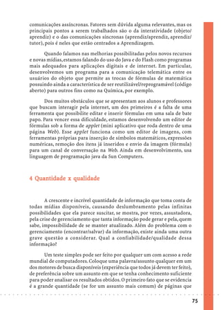 comunicações assíncronas. Fatores sem dúvida alguma relevantes, mas os
                            principais pontos a serem trabalhados são o da interatividade (objeto/
                            aprendiz) e o das comunicações síncronas (aprendiz/aprendiz, aprendiz/
                            tutor), pois é neles que estão centrados a Aprendizagem.

                                  Quando falamos nas melhorias possibilitadas pelos novos recursos
                            e novas mídias, estamos falando do uso do Java e do Flash como programas
                            mais adequados para aplicações digitais e de internet. Em particular,
                            desenvolvemos um programa para a comunicação telemática entre os
                            usuários do objeto que permite as trocas de fórmulas de matemática
                            possuindo ainda a característica de ser reutilizável/reprogramável (código
                            aberto) para outros fins como na Química, por exemplo.

                                  Dos muitos obstáculos que se apresentam aos alunos e professores
                            que buscam interagir pela internet, um dos primeiros é a falta de uma
                            ferramenta que possibilite editar e inserir fórmulas em uma sala de bate
                            papo. Para vencer essa dificuldade, estamos desenvolvendo um editor de
                            fórmulas sob a forma de applet (mini aplicativo que roda dentro de uma
                            página Web). Esse applet funciona como um editor de imagens, com
                            ferramentas próprias para inserção de símbolos matemáticos, expressões
                            numéricas, remoção dos itens já inseridos e envio da imagem (fórmula)
                            para um canal de conversação na Web. Ainda em desenvolvimento, usa
                            linguagem de programação java da Sun Computers.



                              Quan
                               uant
                            4 Quantidade x qualidade


                                   A crescente e incrível quantidade de informação que toma conta de
                            todas mídias disponíveis, causando deslumbramento pelas infinitas
                            possibilidades que ela parece suscitar, se mostra, por vezes, assustadora,
                            pela crise de gerenciamento que tanta informação pode gerar e pela, quem
                            sabe, impossibilidade de se manter atualizado. Além do problema com o
                            gerenciamento (encontrar/salvar) da informação, existe ainda uma outra
                            grave questão a considerar. Qual a confiabilidade/qualidade dessa
                            informação?

                                   Um teste simples pode ser feito por qualquer um com acesso a rede
                            mundial de computadores. Coloque uma palavra/assunto qualquer em um
                            dos motores de busca disponíveis (experiência que todos já devem ter feito),
                            de preferência sobre um assunto em que se tenha conhecimento suficiente
                            para poder analisar os resultados obtidos. O primeiro fato que se evidencia
                            é a grande quantidade (se for um assunto mais comum) de páginas que
○   ○   ○   ○   ○   ○   ○   ○   ○   ○   ○   ○   ○   ○   ○   ○   ○   ○   ○   ○   ○   ○   ○   ○   ○   ○   ○   ○   ○   ○   ○   ○   ○   ○   ○   ○   ○   ○   ○   ○   ○   ○   ○   ○   ○   ○   ○   ○   ○   ○   ○   ○   ○




                                                                                                                                                                                        75
 