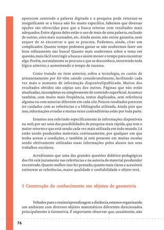 aparecem contendo a palavra digitada e a pesquisa pode retornar-se
                             insignificante se a busca não for muito específica. Sabemos que diversas
                             opções são oferecidas para que a busca retorne com resultados mais
                             adequados. Entre alguns deles estão o uso de mais de uma palavra, exclusão
                             de outras, sites mais acessados, etc. Ainda assim, não existe garantia, nem
                             sequer de se encontrar o que se procura. Podemos, ainda, citar um
                             complicador. Quanto tempo podemos gastar se não soubermos fazer um
                             bom refinamento nas busca? Quanto mais soubermos sobre o tema em
                             questão, mais fácil restringir a busca e assim menor o tempo para encontrar
                             algo. Porém, normalmente se procura o que se desconhece, invertendo toda
                             lógica anterior, e aumentando o tempo de sucesso.

                                     Como tratado no item anterior, sobra a tecnologia, os custos de
                             armazenamento por bit vêm caindo consideravelmente, facilitando cada
                             vez mais o aumento de informação disponível/publicada. Muitos dos
                             resultados obtidos são cópias uns dos outros. Páginas que não estão
                             atualizadas, incompletas ou simplesmente de conteúdo superficial. Acontece
                             também, com muito mais freqüência, textos duplicados, sem referência
                             alguma ou com autorias diferente em cada site. Poucos resultados parecem
                             ter cuidados com as referências e a bibliografia utilizada. Ainda pior que
                             isso, informações erradas e muitas vezes contraditórias estão por toda parte.

                                    Estamos nos referindo especificamente às informações disponíveis
                             na web, por ser uma das possibilidades de pesquisa mais rápida, que tem o
                             maior retorno e que está sendo cada vez mais utilizada em todo mundo. Lá
                             estão sendo produzidos materiais, continuamente, por qualquer um que
                             tenha acesso e condições, e também já está presente em muitas escolas
                             sendo efetivamente utilizadas essas informações pelos alunos nos seus
                             trabalhos escolares.

                                    Acreditamos que uma das grandes questões didático-pedagógicas
                             dos OA está justamente nas referências e na autoria do material produzido/
                             encontrado. Quanto melhor isso for pensado, quanto mais claras e acessíveis
                             estiverem as referências, maior qualidade e confiabilidade o objeto terá.



                               Co str        conhecime
                                                  cimen em objetos
                                                              bjet      geomet
                                                                          ometr
                             5 Construção do conhecimento em objetos de geometr ia


                                   Voltados para o ensino/aprendizagem a distância, estamos organizando
                             um ambiente com diversos objetos matemáticos diferentes direcionados
                             principalmente à Geometria. É importante observar que, usualmente, não
○   ○   ○   ○   ○   ○   ○    ○   ○   ○   ○   ○   ○   ○   ○   ○   ○   ○   ○   ○   ○   ○   ○   ○   ○   ○   ○   ○   ○   ○   ○   ○   ○   ○   ○   ○   ○   ○   ○   ○   ○   ○   ○   ○   ○   ○   ○   ○   ○   ○   ○   ○   ○




                        76
 