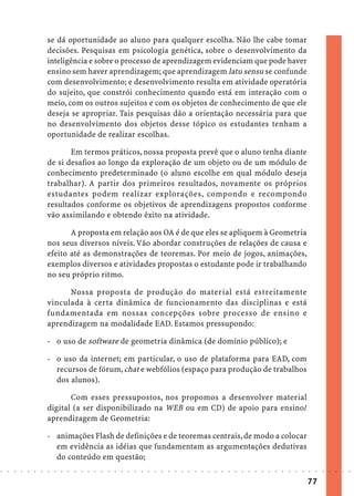se dá oportunidade ao aluno para qualquer escolha. Não lhe cabe tomar
                            decisões. Pesquisas em psicologia genética, sobre o desenvolvimento da
                            inteligência e sobre o processo de aprendizagem evidenciam que pode haver
                            ensino sem haver aprendizagem; que aprendizagem latu sensu se confunde
                            com desenvolvimento; e desenvolvimento resulta em atividade operatória
                            do sujeito, que constrói conhecimento quando está em interação com o
                            meio, com os outros sujeitos e com os objetos de conhecimento de que ele
                            deseja se apropriar. Tais pesquisas dão a orientação necessária para que
                            no desenvolvimento dos objetos desse tópico os estudantes tenham a
                            oportunidade de realizar escolhas.

                                   Em termos práticos, nossa proposta prevê que o aluno tenha diante
                            de si desafios ao longo da exploração de um objeto ou de um módulo de
                            conhecimento predeterminado (o aluno escolhe em qual módulo deseja
                            trabalhar). A partir dos primeiros resultados, novamente os próprios
                            estudantes podem realizar explorações, compondo e recompondo
                            resultados conforme os objetivos de aprendizagens propostos conforme
                            vão assimilando e obtendo êxito na atividade.

                                   A proposta em relação aos OA é de que eles se apliquem à Geometria
                            nos seus diversos níveis. Vão abordar construções de relações de causa e
                            efeito até as demonstrações de teoremas. Por meio de jogos, animações,
                            exemplos diversos e atividades propostas o estudante pode ir trabalhando
                            no seu próprio ritmo.

                                  Nossa proposta de produção do material está estreitamente
                            vinculada à certa dinâmica de funcionamento das disciplinas e está
                            fundamentada em nossas concepções sobre processo de ensino e
                            aprendizagem na modalidade EAD. Estamos pressupondo:

                            - o uso de software de geometria dinâmica (de domínio público); e

                            - o uso da internet; em particular, o uso de plataforma para EAD, com
                              recursos de fórum, chat e webfólios (espaço para produção de trabalhos
                              dos alunos).

                                   Com esses pressupostos, nos propomos a desenvolver material
                            digital (a ser disponibilizado na WEB ou em CD) de apoio para ensino/
                            aprendizagem de Geometria:

                            - animações Flash de definições e de teoremas centrais, de modo a colocar
                              em evidência as idéias que fundamentam as argumentações dedutivas
                              do conteúdo em questão;
○   ○   ○   ○   ○   ○   ○   ○   ○   ○   ○   ○   ○   ○   ○   ○   ○   ○   ○   ○   ○   ○   ○   ○   ○   ○   ○   ○   ○   ○   ○   ○   ○   ○   ○   ○   ○   ○   ○   ○   ○   ○   ○   ○   ○   ○   ○   ○   ○   ○   ○   ○   ○




                                                                                                                                                                                        77
 