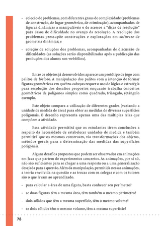 - coleção de problemas, com diferentes graus de complexidade (problemas
                               de construção, de lugar geométrico, de otimização), acompanhados de
                               figuras dinâmicas a manipuláveis e de acessos a “dicas de resolução”
                               para casos de dificuldade no avanço da resolução. A resolução dos
                               problemas pressupõe construções e explorações em software de
                               geometria dinâmica; e

                             - coleção de soluções dos problemas, acompanhadas de discussão de
                               dificuldades (as soluções serão disponibilizadas após a publicação das
                               produções dos alunos nos webfólios).



                                    Entre os objetos já desenvolvidos aparece um protótipo de jogo com
                             palitos de fósforo. A manipulação dos palitos com a intenção de formar
                             figuras geométricas em quebra-cabeças requer o uso de lógica e estratégia
                             para resolução dos desafios propostos enquanto trabalha conceitos
                             geométricos de polígonos simples como quadrado, triângulo, retângulo
                             exemplo.

                                   Este objeto compara a utilização de diferentes grades (variando a
                             unidade de medida de área) para obter as medidas de diversas superfícies
                             poligonais. O desenho representa apenas uma das múltiplas telas que
                             compõem a atividade.

                                    Essa atividade permitirá que os estudantes tirem conclusões a
                             respeito da necessidade de estabelecer unidades de medida e também
                             permitirá que os mesmos construam, via transformações dos objetos,
                             métodos gerais para a determinação das medidas das superfícies
                             poligonais.

                                    Alguns desafios propostos que podem ser observados em animações
                             em Java que partem de experimentos concretos. As animações, por si só,
                             não são suficientes para se chegar a uma resposta ou a uma generalização
                             desejada para a questão. Além da manipulação, permitida nessas animações,
                             a teoria envolvida na questão e as trocas com os colegas e com os tutores
                             são o que levam ao aprendizado.

                             - para calcular a área de uma figura, basta conhecer seu perímetro?

                             - se duas figuras têm a mesma área, têm também o mesmo perímetro?

                             - dois sólidos que têm a mesma superfície, têm o mesmo volume?

                             - se dois sólidos têm o mesmo volume, têm a mesma superfície?
○   ○   ○   ○   ○   ○   ○    ○   ○   ○   ○   ○   ○   ○   ○   ○   ○   ○   ○   ○   ○   ○   ○   ○   ○   ○   ○   ○   ○   ○   ○   ○   ○   ○   ○   ○   ○   ○   ○   ○   ○   ○   ○   ○   ○   ○   ○   ○   ○   ○   ○   ○   ○




                        78
 