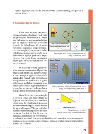 - qual a figura plana, fixado um perímetro (isoperímetro), que possui a
                              maior área?



                              Co iderações
                            6 Considerações finais


                                   Com uma equipe pequena,
                            com pouca experiência em Flash e em
                            programação, demoramos a chegar
                            nas definições e nas características
                            que os objetos e módulos deveriam
                            possuir. As dificuldades técnicas fo-
                            ram sendo superadas aos poucos (ou-
                            tras iam surgindo) enquanto o ambi-
                            ente foi adquirindo um formato mais                                                         Disponível em: <http://fabricavirtual.lec.
                            definido e a equipe ganhando expe-                                                                          ufrgs.br/fosforos.htm>
                            riência. Em razão disso, esperamos
                            agora que a criação de objetos se tor-
                            ne expressiva.
                                  O material recebe desenvol-
                            vimento constantemente. Alguns dos
                            objetos já tinham sido desenvolvidos
                            a mais tempo e agora estão sendo
                            agrupados e recebendo melhorias e
                            adequações ao ambiente. Alguns
                            objetos ou módulos chegaram a ser
                            usados/testados de alguma forma em                                                      Disponível em: <http://fabricavirtual.psico.
                            situações de forma independente                                                                 ufrgs.br/comparando_areas.htm >
                            mas podem e devem ser melhorados.
                                   O ambiente está em construção
                            e servirá como um repositório de
                            objetos matemáticos, mas também
                            como fonte de referência de pesquisa
                            e desenvolvimento para novos objetos
                            de aprendizagem. Vários módulos
                            ainda não estão incorporados e outros                        Disponível em: <http://
                            estão na fase inicial (ex. Geometria            mdmat.psico.ufrgs.br/experimentos/>
                            Espacial). Esperamos, em breve, tornar
                            o ambiente acessível. Pelo retorno dos diferentes usuários, esperamos que as
                            mudanças necessárias sejam pensadas e incorporadas para definir melhor
                            a linha de trabalho.
○   ○   ○   ○   ○   ○   ○   ○   ○   ○   ○   ○   ○   ○   ○   ○   ○   ○   ○   ○   ○   ○   ○   ○   ○   ○   ○   ○   ○   ○   ○   ○   ○   ○   ○   ○   ○   ○   ○   ○   ○   ○   ○   ○   ○   ○   ○   ○   ○   ○   ○   ○   ○




                                                                                                                                                                                        79
 