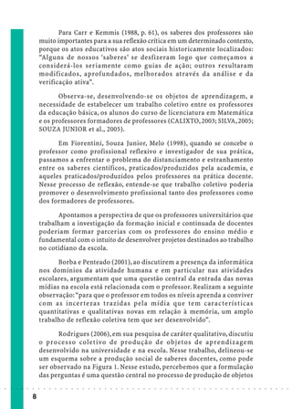 Para Carr e Kemmis (1988, p. 61), os saberes dos professores são
                            muito importantes para a sua reflexão crítica em um determinado contexto,
                            porque os atos educativos são atos sociais historicamente localizados:
                            “Alguns de nossos ‘saberes’ se desfizeram logo que começamos a
                            considerá-los seriamente como guias de ação; outros resultaram
                            modificados, aprofundados, melhorados através da análise e da
                            verificação ativa”.

                                   Observa-se, desenvolvendo-se os objetos de aprendizagem, a
                            necessidade de estabelecer um trabalho coletivo entre os professores
                            da educação básica, os alunos do curso de licenciatura em Matemática
                            e os professores formadores de professores (CALIXTO, 2003; SILVA, 2005;
                            SOUZA JUNIOR et al., 2005).

                                  Em Fiorentini, Souza Junior, Melo (1998), quando se concebe o
                            professor como profissional reflexivo e investigador de sua prática,
                            passamos a enfrentar o problema do distanciamento e estranhamento
                            entre os saberes científicos, praticados/produzidos pela academia, e
                            aqueles praticados/produzidos pelos professores na prática docente.
                            Nesse processo de reflexão, entende-se que trabalho coletivo poderia
                            promover o desenvolvimento profissional tanto dos professores como
                            dos formadores de professores.

                                  Apontamos a perspectiva de que os professores universitários que
                            trabalham a investigação da formação inicial e continuada de docentes
                            poderiam formar parcerias com os professores do ensino médio e
                            fundamental com o intuito de desenvolver projetos destinados ao trabalho
                            no cotidiano da escola.

                                  Borba e Penteado (2001), ao discutirem a presença da informática
                            nos domínios da atividade humana e em particular nas atividades
                            escolares, argumentam que uma questão central da entrada das novas
                            mídias na escola está relacionada com o professor. Realizam a seguinte
                            observação: “para que o professor em todos os níveis aprenda a conviver
                            com as incertezas t razidas pela mídia que tem características
                            quantitativas e qualitativas novas em relação à memória, um amplo
                            trabalho de reflexão coletiva tem que ser desenvolvido”.

                                  Rodrigues (2006), em sua pesquisa de caráter qualitativo, discutiu
                            o pro cesso colet ivo de pro dução de objetos de aprendizagem
                            desenvolvido na universidade e na escola. Nesse trabalho, delineou-se
                            um esquema sobre a produção social de saberes docentes, como pode
                            ser observado na Figura 1. Nesse estudo, percebemos que a formulação
                            das perguntas é uma questão central no processo de produção de objetos
○   ○   ○   ○   ○   ○   ○   ○   ○   ○   ○   ○   ○   ○   ○   ○   ○   ○   ○   ○   ○   ○   ○   ○   ○   ○   ○   ○   ○   ○   ○   ○   ○   ○   ○   ○   ○   ○   ○   ○   ○   ○   ○   ○   ○   ○   ○   ○   ○   ○   ○   ○   ○




                        8
 