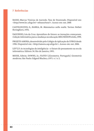 7 Referências
                               Ref
                                efe


                             BASSO, Marcus Vinícius de Azevedo. Tese de Doutorado. Disponível em:
                             <http://www.lec.ufrgs.br/~mbasso/tese/>. Acesso em: out. 2006

                             CASTELNUOVO, E.; BARRA, M. Matematica nella realtà. Torino: Bollati
                             Boringhieri, 1976.

                             FAGUNDES, Léa da Cruz. Aprendizes do futuro: as inovações começaram.
                             Coleção Informática para a mudança na educação. MEC/SEED/ProInfo, 1999.

                             PROJETO AMORA, desenvolvido pelo Colégio de Aplicação da UFRGS desde
                             1996. Disponível em: <http://amora.cap.ufrgs.br>. Acesso em: out. 2006.

                             LEVY, P. As tecnologias da inteligência – o futuro do pensamento na era da
                             informática. Editora 34: Rio de Janeiro, 1993.

                             MOISE, Edwin; DOWNS, Jr.; FLOYD l.[Geometry. Português] Geometria
                             moderna. São Paulo: Edgard Blucher, c1971. v. 1 e 2.




○   ○   ○   ○   ○   ○   ○    ○   ○   ○   ○   ○   ○   ○   ○   ○   ○   ○   ○   ○   ○   ○   ○   ○   ○   ○   ○   ○   ○   ○   ○   ○   ○   ○   ○   ○   ○   ○   ○   ○   ○   ○   ○   ○   ○   ○   ○   ○   ○   ○   ○   ○   ○




                        80
 