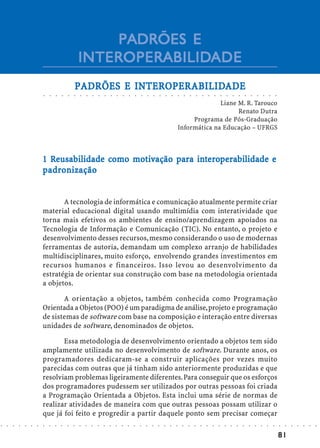 PADRÕES E
                                                    INTEROPERABILIDADE
                                                    INTEROPERABILIDADE
                                                          INTEROPERABILID
                                                               OPERABILIDADE
                                                PADRÕES E INTEROPERABILIDADE
                            ○   ○   ○   ○   ○   ○   ○       ○       ○       ○       ○       ○       ○       ○       ○       ○       ○       ○       ○       ○       ○       ○       ○       ○       ○       ○       ○       ○       ○       ○       ○       ○       ○       ○       ○       ○       ○       ○       ○




                                                                                                                                                                                                  Liane M. R. Tarouco
                                                                                                                                                                                                        Renato Dutra
                                                                                                                                                                                         Programa de Pós-Graduação
                                                                                                                                                                                    Informática na Educação – UFRGS



                               Reusa
                                eusabilidade como mot      pa int       rabilidade
                            1 Reusabilidade como motivação para interoperabilidade e
                              adro
                            p adronização


                                   A tecnologia de informática e comunicação atualmente permite criar
                            material educacional digital usando multimídia com interatividade que
                            torna mais efetivos os ambientes de ensino/aprendizagem apoiados na
                            Tecnologia de Informação e Comunicação (TIC). No entanto, o projeto e
                            desenvolvimento desses recursos, mesmo considerando o uso de modernas
                            ferramentas de autoria, demandam um complexo arranjo de habilidades
                            multidisciplinares, muito esforço, envolvendo grandes investimentos em
                            recursos humanos e financeiros. Isso levou ao desenvolvimento da
                            estratégia de orientar sua construção com base na metodologia orientada
                            a objetos.

                                   A orientação a objetos, também conhecida como Programação
                            Orientada a Objetos (POO) é um paradigma de análise, projeto e programação
                            de sistemas de software com base na composição e interação entre diversas
                            unidades de software, denominados de objetos.

                                   Essa metodologia de desenvolvimento orientado a objetos tem sido
                            amplamente utilizada no desenvolvimento de software. Durante anos, os
                            programadores dedicaram-se a construir aplicações por vezes muito
                            parecidas com outras que já tinham sido anteriormente produzidas e que
                            resolviam problemas ligeiramente diferentes. Para conseguir que os esforços
                            dos programadores pudessem ser utilizados por outras pessoas foi criada
                            a Programação Orientada a Objetos. Esta inclui uma série de normas de
                            realizar atividades de maneira com que outras pessoas possam utilizar o
                            que já foi feito e progredir a partir daquele ponto sem precisar começar
○   ○   ○   ○   ○   ○   ○   ○   ○   ○   ○   ○   ○   ○   ○       ○       ○       ○       ○       ○       ○       ○       ○       ○       ○       ○       ○       ○       ○       ○       ○       ○       ○       ○       ○       ○       ○       ○       ○       ○       ○       ○       ○       ○       ○       ○       ○   ○   ○   ○   ○   ○   ○




                                                                                                                                                                                                                                                                                                                        81
 
