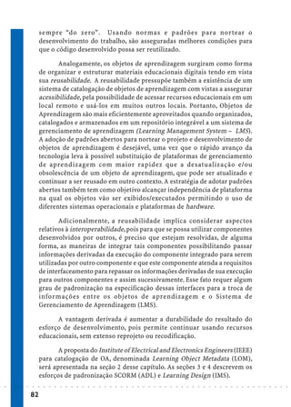 sempre “do zero”. Usando normas e padrões para nortear o
                             desenvolvimento do trabalho, são asseguradas melhores condições para
                             que o código desenvolvido possa ser reutilizado.

                                    Analogamente, os objetos de aprendizagem surgiram como forma
                             de organizar e estruturar materiais educacionais digitais tendo em vista
                             sua reusabilidade. A reusabilidade pressupõe também a existência de um
                             sistema de catalogação de objetos de aprendizagem com vistas a assegurar
                             acessibilidade, pela possibilidade de acessar recursos educacionais em um
                             local remoto e usá-los em muitos outros locais. Portanto, Objetos de
                             Aprendizagem são mais eficientemente aproveitados quando organizados,
                             catalogados e armazenados em um repositório integrável a um sistema de
                             gerenciamento de aprendizagem (Learning Management System – LMS).
                             A adoção de padrões abertos para nortear o projeto e desenvolvimento de
                             objetos de aprendizagem é desejável, uma vez que o rápido avanço da
                             tecnologia leva à possível substituição de plataformas de gerenciamento
                             de aprendizagem com maior rapidez que a desatualização e/ou
                             obsolescência de um objeto de aprendizagem, que pode ser atualizado e
                             continuar a ser reusado em outro contexto. A estratégia de adotar padrões
                             abertos também tem como objetivo alcançar independência de plataforma
                             na qual os objetos vão ser exibidos/executados permitindo o uso de
                             diferentes sistemas operacionais e plataformas de hardware.

                                    Adicionalmente, a reusabilidade implica considerar aspectos
                             relativos à interoperabilidade, pois para que se possa utilizar componentes
                             desenvolvidos por outros, é preciso que estejam resolvidas, de alguma
                             forma, as maneiras de integrar tais componentes possibilitando passar
                             informações derivadas da execução do componente integrado para serem
                             utilizadas por outro componente e que este componente atenda a requisitos
                             de interfaceamento para repassar os informações derivadas de sua execução
                             para outros componentes e assim sucessivamente. Esse fato requer algum
                             grau de padronização na especificação dessas interfaces para a troca de
                             informações entre os objetos de aprendizagem e o Sistema de
                             Gerenciamento de Aprendizagem (LMS).

                                   A vantagem derivada é aumentar a durabilidade do resultado do
                             esforço de desenvolvimento, pois permite continuar usando recursos
                             educacionais, sem extenso reprojeto ou recodificação.

                                    A proposta do Institute of Electrical and Electronics Engineers (IEEE)
                             para catalogação de OA, denominada Learning Object Metadata (LOM),
                             será apresentada na seção 2 desse capítulo. As seções 3 e 4 descrevem os
                             esforços de padronização SCORM (ADL) e Learning Design (IMS).
○   ○   ○   ○   ○   ○   ○    ○   ○   ○   ○   ○   ○   ○   ○   ○   ○   ○   ○   ○   ○   ○   ○   ○   ○   ○   ○   ○   ○   ○   ○   ○   ○   ○   ○   ○   ○   ○   ○   ○   ○   ○   ○   ○   ○   ○   ○   ○   ○   ○   ○   ○   ○




                        82
 