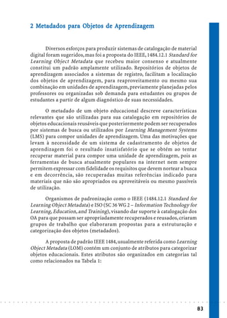2 Metadados para Objetos de Aprendizagem
                              Metadados pa Objetos
                                              bjet          ndizagem


                                   Diversos esforços para produzir sistemas de catalogação de material
                            digital foram sugeridos, mas foi a proposta do IEEE, 1484.12.1 Standard for
                            Learning Object Metadata que recebeu maior consenso e atualmente
                            constitui um padrão amplamente utilizado. Repositórios de objetos de
                            aprendizagem associados a sistemas de registro, facilitam a localização
                            dos objetos de aprendizagem, para reaproveitamento ou mesmo sua
                            combinação em unidades de aprendizagem, previamente planejadas pelos
                            professores ou organizadas sob demanda para estudantes ou grupos de
                            estudantes a partir de algum diagnóstico de suas necessidades.

                                   O metadado de um objeto educacional descreve características
                            relevantes que são utilizadas para sua catalogação em repositórios de
                            objetos educacionais reusáveis que posteriormente podem ser recuperados
                            por sistemas de busca ou utilizados por Learning Management Systems
                            (LMS) para compor unidades de aprendizagem. Uma das motivações que
                            levam à necessidade de um sistema de cadastramento de objetos de
                            aprendizagem foi o resultado insatisfatório que se obtém ao tentar
                            recuperar material para compor uma unidade de aprendizagem, pois as
                            ferramentas de busca atualmente populares na internet nem sempre
                            permitem expressar com fidelidade os requisitos que devem nortear a busca
                            e em decorrência, são recuperadas muitas referências indicado para
                            materiais que não são apropriados ou aproveitáveis ou mesmo passíveis
                            de utilização.

                                  Organismos de padronização como o IEEE (1484.12.1 Standard for
                            Learning Object Metadata) e ISO (SC 36 WG 2 – Information Technology for
                            Learning, Education, and Training), visando dar suporte à catalogação dos
                            OA para que possam ser apropriadamente recuperados e reusados, criaram
                            grupos de trabalho que elaboraram propostas para a estruturação e
                            categorização dos objetos (metadados).

                                  A proposta de padrão IEEE 1484, usualmente referida como Learning
                            Object Metadata (LOM) contém um conjunto de atributos para categorizar
                            objetos educacionais. Estes atributos são organizados em categorias tal
                            como relacionados na Tabela 1:




○   ○   ○   ○   ○   ○   ○   ○   ○   ○   ○   ○   ○   ○   ○   ○   ○   ○   ○   ○   ○   ○   ○   ○   ○   ○   ○   ○   ○   ○   ○   ○   ○   ○   ○   ○   ○   ○   ○   ○   ○   ○   ○   ○   ○   ○   ○   ○   ○   ○   ○   ○   ○




                                                                                                                                                                                        83
 
