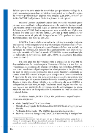 definida para ele uma série de metadados que permitem catalogá-lo e,
                             posteriormente, procurá-lo e encontrá-lo em repositórios on-line. Exemplos
                             de recursos podem incluir: páginas web, imagens (GIF, JPEG), recursos de
                             áudio (WAV MP3), objetos em Flash, funções em JavaScript, etc.
                                    Sharable Content Object (SCOs) são uma coleção de recursos que se
                             tornam uma unidade independentemente de material instrucional.
                             Constituem a menor unidade lógica de conteúdo dentro de um material
                             definido pelo SCORM. Podem representar uma unidade, um tópico, um
                             módulo ou uma lição em um curso. SCOs não podem comunicar-se
                             diretamente entre si, pois são independentes. SCOs podem ser apenas
                             disponibilizados por meio de um LMS.
                                    O SCORM é na verdade um modelo de referência, ou seja, conjunto
                             unificado de especificações para a disponibilização de conteúdos e serviços
                             de e-learning. Esse conjunto de especificações define um modelo de
                             agregação de conteúdo, um modelo de seqüenciamento e um ambiente de
                             execução para OA (ADL, 2007). A versão SCORM 2004 em sua terceira edição
                             foi publicada em novembro de 2006 (ADL, 2007), e é atualmente designada
                             como versão 1.0.
                                    Um dos grandes diferenciais para a utilização do SCORM no
                             desenvolvimento de conteúdo para Educação a Distância é seu foco na
                             reusabilidade, acessibilidade, interoperabilidade e durabilidade. O SCORM
                             tem como um de seus objetivos propiciar a independência de plataforma
                             na qual os objetos serão utilizados, assim como facilitar a migração de
                             cursos entre diferentes LMS que sejam compatíveis com esse modelo.
                             A migração de um curso por meio de um processo de empacotamento3
                             conforme as especificações do SCORM demanda um esforço reduzido. Além
                             disso, o conteúdo desenvolvido em conformidade com SCORM é
                             independente de contexto, ou seja, funcionará em situações variadas, seja
                             inserido em um ambiente de gerenciamento de aprendizagem ou como
                             parte de um curso on-line publicado diretamente na Web ou ainda em
                             cenário híbrido.
                                  Na última versão, SCORM 2004, a ADL publicou as especificações
                             em quatro conjuntos:
                             · Visão Geral (The SCORM Overview);
                             · Modelo de Agregação de Conteúdo (The SCORM Content Aggregation
                               Model);
                             · Ambiente de Execução (The SCORM Runtime Environment); e
                             · Seqüênciamento e Navegação (The SCORM Sequencing & Navigation).

                             3
                               Empacotamento de conteúdo é um processo em que o designer instrucional agrega todos os
                             objetos de aprendizagem de uma determinada unidade de aprendizagem em um único local,
                             gerando um arquivo compactado denominado de pacote.
○   ○   ○   ○   ○   ○   ○    ○   ○   ○   ○   ○   ○   ○   ○   ○   ○   ○   ○   ○   ○   ○   ○   ○   ○   ○   ○   ○   ○   ○   ○   ○   ○   ○   ○   ○   ○   ○   ○   ○   ○   ○   ○   ○   ○   ○   ○   ○   ○   ○   ○   ○   ○




                        86
 