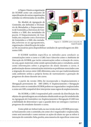 A Figura 3 ilustra a organização
                            do SCORM como um conjunto de
                            especificações de outras organizações
                            contidas ou referenciadas no modelo.

                                   No Modelo de Agregação de
                            Conteúdo, são definidos o Dicioná-
                            rio de Metadados, o Empacotamen-
                            to de Conteúdos, a Estrutura de Con-
                            teúdos e o XML dos metadados do
                            pacote. O Empacotamento de Con-
                            teúdo, em conjunto com a Estrutura
                            de Conteúdos e o XML dos metada-
                                                                         Figura 3 – SCORM como conjunto de
                            dos, referem-se ao agrupamento,
                                                                                             especificações
                            organização e identificação de todos
                            os OA necessários para disponibilizar unidades de aprendizagem em dife-
                            rentes LMS.

                                   O SCORM também especifica os métodos para conduzir as
                            comunicações entre o curso e o LMS. Isso é descrito como o Ambiente de
                            Execução do SCORM, que inclui comunicações sobre a situação do curso,
                            ou seja, quais materiais estão sendo apresentados para o estudante, assim
                            como informações sobre o progresso do aluno durante o curso. A
                            padronização dessas comunicações minimiza os problemas associados com
                            a migração de cursos entre LMS diferentes, uma vez que tradicionalmente
                            cada ambiente utiliza a própria forma de rastreamento e gravação do
                            progresso do aluno durante um curso.

                                  A partir da versão 2004, foi incorporado o Seqüenciamento e
                            Navegação proveniente do IMS (2003). O Seqüenciamento e Navegação
                            descreve como os conteúdos SCORM podem ser organziados e seqüenciados
                            e como um LMS compatível deve interpretar essas regras de seqüenciamento.

                                   No SCORM, o LMS é responsável pelo controle da distribuição dos
                            objetos de aprendizagem aos estudantes obedecendo ao que foi estabelecido
                            na Agregação de Conteúdos e no Seqüenciamento e Navegação. O LMS tem
                            a habilidade de determinar o que e quando deve ser entregue e rastrear o
                            progresso do estudante durante o curso.

                                   Como pôde ser 4observado, na sua versão atual, o SCORM preocupa-
                            se basicamente com o conteúdo, em como ele é organizado e seqüenciado,
                            como será mostrado e como rastrear as ações do aluno no que se refere à
                            interação do conteúdo. Falta, porém, uma maneira de especificar como esse
○   ○   ○   ○   ○   ○   ○   ○   ○   ○   ○   ○   ○   ○   ○   ○   ○   ○   ○   ○   ○   ○   ○   ○   ○   ○   ○   ○   ○   ○   ○   ○   ○   ○   ○   ○   ○   ○   ○   ○   ○   ○   ○   ○   ○   ○   ○   ○   ○   ○   ○   ○   ○




                                                                                                                                                                                        87
 
